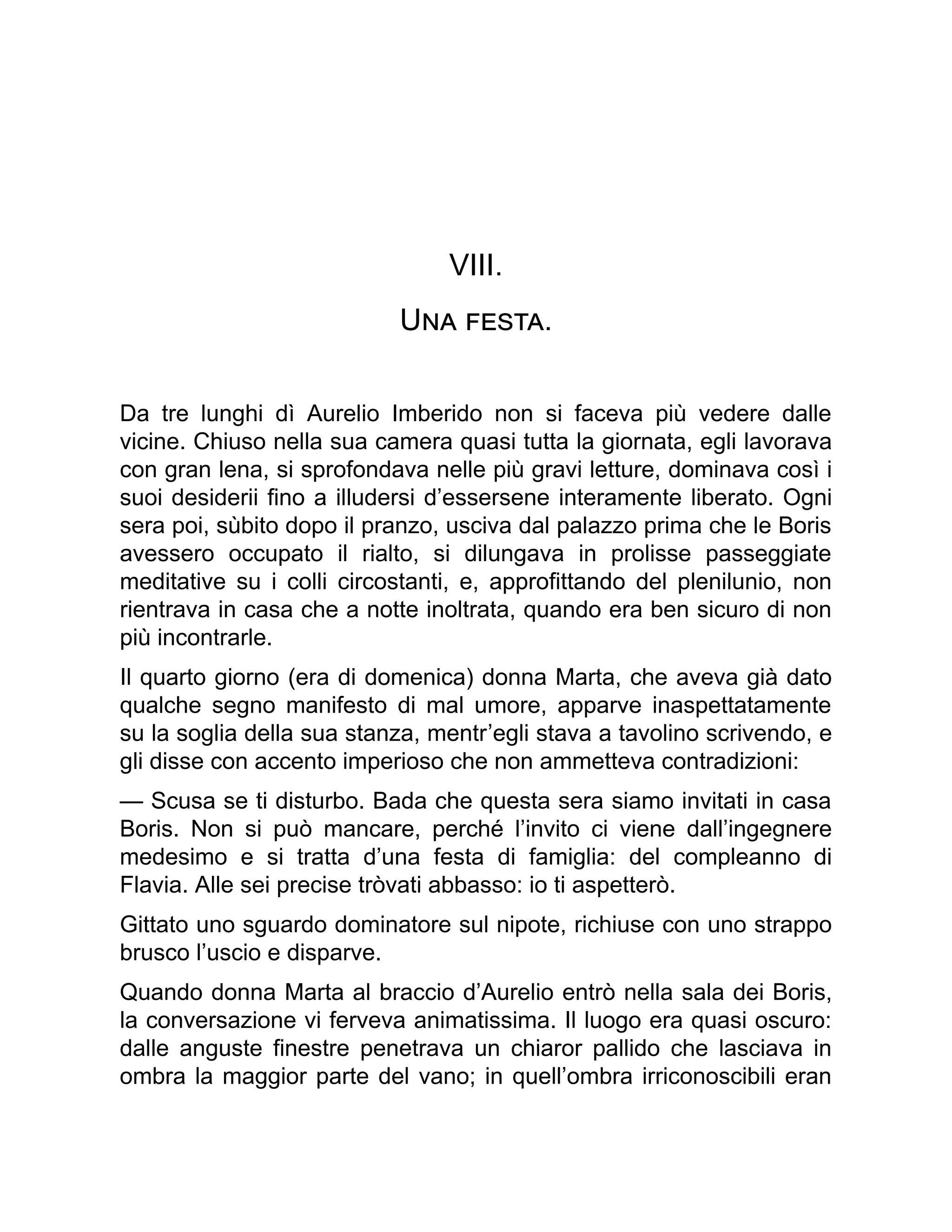 VIII.
Una festa.
Da tre lunghi dì Aurelio Imberido non si faceva più vedere dalle
vicine. Chiuso nella sua camera quasi tutta la giornata, egli lavorava
con gran lena, si sprofondava nelle più gravi letture, dominava così i
suoi desiderii fino a illudersi d’essersene interamente liberato. Ogni
sera poi, sùbito dopo il pranzo, usciva dal palazzo prima che le Boris
avessero occupato il rialto, si dilungava in prolisse passeggiate
meditative su i colli circostanti, e, approfittando del plenilunio, non
rientrava in casa che a notte inoltrata, quando era ben sicuro di non
più incontrarle.
Il quarto giorno (era di domenica) donna Marta, che aveva già dato
qualche segno manifesto di mal umore, apparve inaspettatamente
su la soglia della sua stanza, mentr’egli stava a tavolino scrivendo, e
gli disse con accento imperioso che non ammetteva contradizioni:
— Scusa se ti disturbo. Bada che questa sera siamo invitati in casa
Boris. Non si può mancare, perché l’invito ci viene dall’ingegnere
medesimo e si tratta d’una festa di famiglia: del compleanno di
Flavia. Alle sei precise tròvati abbasso: io ti aspetterò.
Gittato uno sguardo dominatore sul nipote, richiuse con uno strappo
brusco l’uscio e disparve.
Quando donna Marta al braccio d’Aurelio entrò nella sala dei Boris,
la conversazione vi ferveva animatissima. Il luogo era quasi oscuro:
dalle anguste finestre penetrava un chiaror pallido che lasciava in
ombra la maggior parte del vano; in quell’ombra irriconoscibili eran
 
