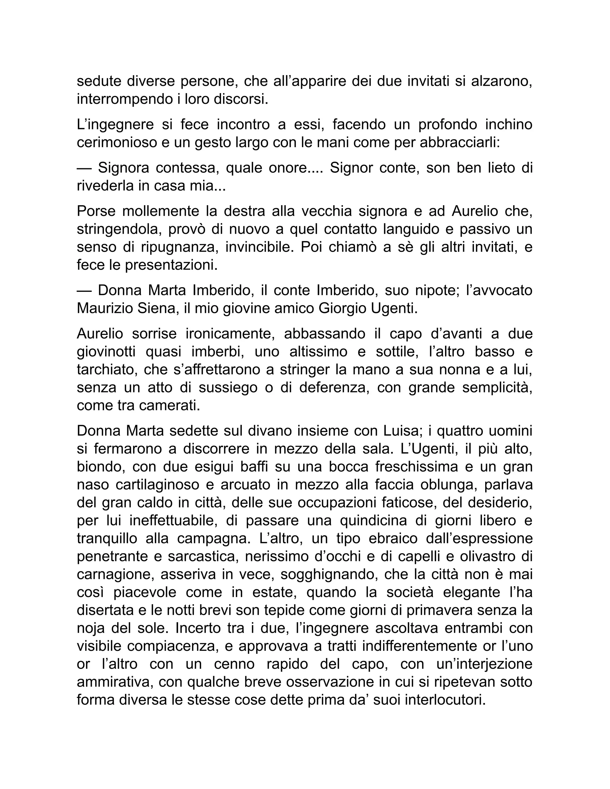 sedute diverse persone, che all’apparire dei due invitati si alzarono,
interrompendo i loro discorsi.
L’ingegnere si fece incontro a essi, facendo un profondo inchino
cerimonioso e un gesto largo con le mani come per abbracciarli:
— Signora contessa, quale onore.... Signor conte, son ben lieto di
rivederla in casa mia...
Porse mollemente la destra alla vecchia signora e ad Aurelio che,
stringendola, provò di nuovo a quel contatto languido e passivo un
senso di ripugnanza, invincibile. Poi chiamò a sè gli altri invitati, e
fece le presentazioni.
— Donna Marta Imberido, il conte Imberido, suo nipote; l’avvocato
Maurizio Siena, il mio giovine amico Giorgio Ugenti.
Aurelio sorrise ironicamente, abbassando il capo d’avanti a due
giovinotti quasi imberbi, uno altissimo e sottile, l’altro basso e
tarchiato, che s’affrettarono a stringer la mano a sua nonna e a lui,
senza un atto di sussiego o di deferenza, con grande semplicità,
come tra camerati.
Donna Marta sedette sul divano insieme con Luisa; i quattro uomini
si fermarono a discorrere in mezzo della sala. L’Ugenti, il più alto,
biondo, con due esigui baffi su una bocca freschissima e un gran
naso cartilaginoso e arcuato in mezzo alla faccia oblunga, parlava
del gran caldo in città, delle sue occupazioni faticose, del desiderio,
per lui ineffettuabile, di passare una quindicina di giorni libero e
tranquillo alla campagna. L’altro, un tipo ebraico dall’espressione
penetrante e sarcastica, nerissimo d’occhi e di capelli e olivastro di
carnagione, asseriva in vece, sogghignando, che la città non è mai
così piacevole come in estate, quando la società elegante l’ha
disertata e le notti brevi son tepide come giorni di primavera senza la
noja del sole. Incerto tra i due, l’ingegnere ascoltava entrambi con
visibile compiacenza, e approvava a tratti indifferentemente or l’uno
or l’altro con un cenno rapido del capo, con un’interjezione
ammirativa, con qualche breve osservazione in cui si ripetevan sotto
forma diversa le stesse cose dette prima da’ suoi interlocutori.
 