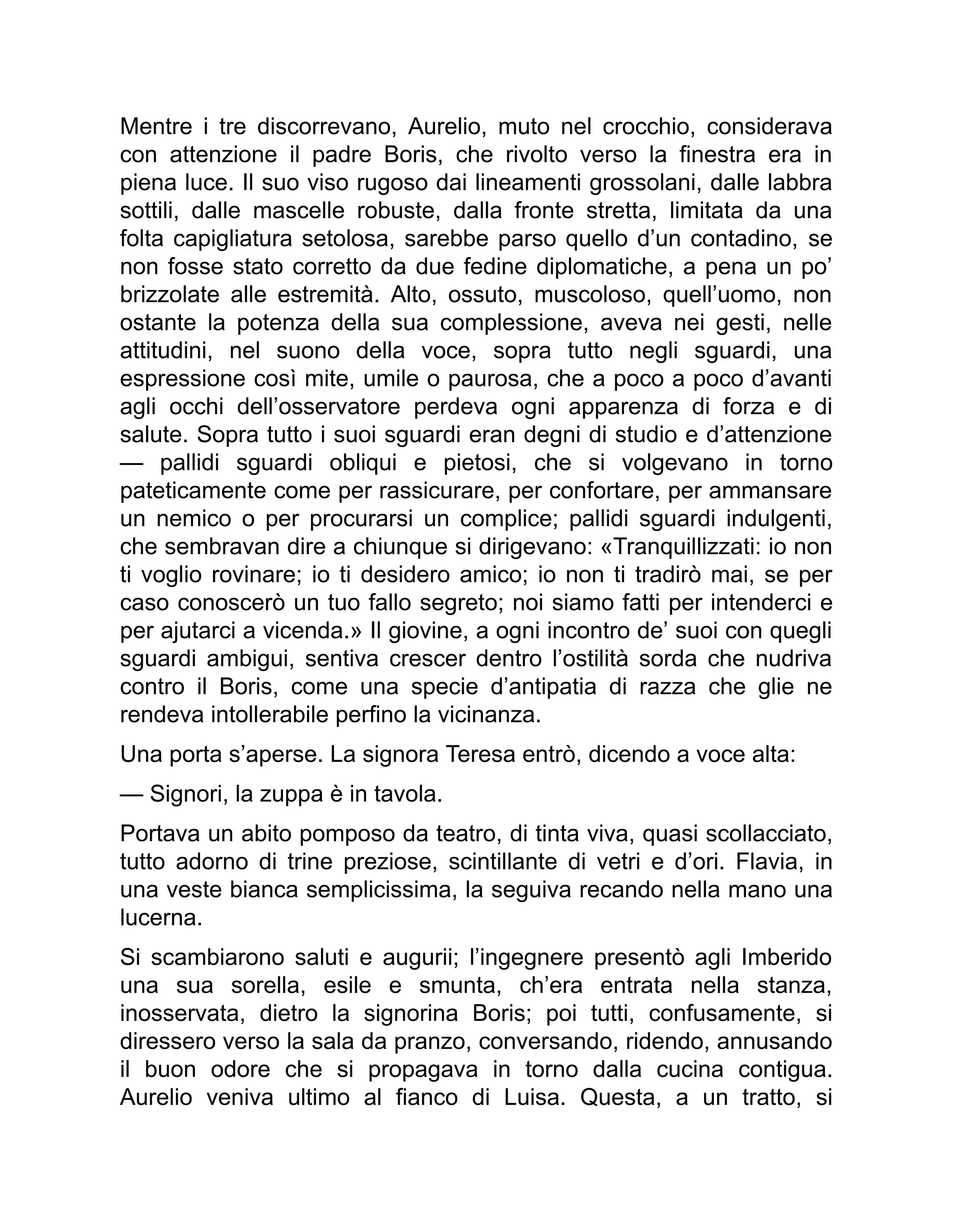 Mentre i tre discorrevano, Aurelio, muto nel crocchio, considerava
con attenzione il padre Boris, che rivolto verso la finestra era in
piena luce. Il suo viso rugoso dai lineamenti grossolani, dalle labbra
sottili, dalle mascelle robuste, dalla fronte stretta, limitata da una
folta capigliatura setolosa, sarebbe parso quello d’un contadino, se
non fosse stato corretto da due fedine diplomatiche, a pena un po’
brizzolate alle estremità. Alto, ossuto, muscoloso, quell’uomo, non
ostante la potenza della sua complessione, aveva nei gesti, nelle
attitudini, nel suono della voce, sopra tutto negli sguardi, una
espressione così mite, umile o paurosa, che a poco a poco d’avanti
agli occhi dell’osservatore perdeva ogni apparenza di forza e di
salute. Sopra tutto i suoi sguardi eran degni di studio e d’attenzione
— pallidi sguardi obliqui e pietosi, che si volgevano in torno
pateticamente come per rassicurare, per confortare, per ammansare
un nemico o per procurarsi un complice; pallidi sguardi indulgenti,
che sembravan dire a chiunque si dirigevano: «Tranquillizzati: io non
ti voglio rovinare; io ti desidero amico; io non ti tradirò mai, se per
caso conoscerò un tuo fallo segreto; noi siamo fatti per intenderci e
per ajutarci a vicenda.» Il giovine, a ogni incontro de’ suoi con quegli
sguardi ambigui, sentiva crescer dentro l’ostilità sorda che nudriva
contro il Boris, come una specie d’antipatia di razza che glie ne
rendeva intollerabile perfino la vicinanza.
Una porta s’aperse. La signora Teresa entrò, dicendo a voce alta:
— Signori, la zuppa è in tavola.
Portava un abito pomposo da teatro, di tinta viva, quasi scollacciato,
tutto adorno di trine preziose, scintillante di vetri e d’ori. Flavia, in
una veste bianca semplicissima, la seguiva recando nella mano una
lucerna.
Si scambiarono saluti e augurii; l’ingegnere presentò agli Imberido
una sua sorella, esile e smunta, ch’era entrata nella stanza,
inosservata, dietro la signorina Boris; poi tutti, confusamente, si
diressero verso la sala da pranzo, conversando, ridendo, annusando
il buon odore che si propagava in torno dalla cucina contigua.
Aurelio veniva ultimo al fianco di Luisa. Questa, a un tratto, si
 