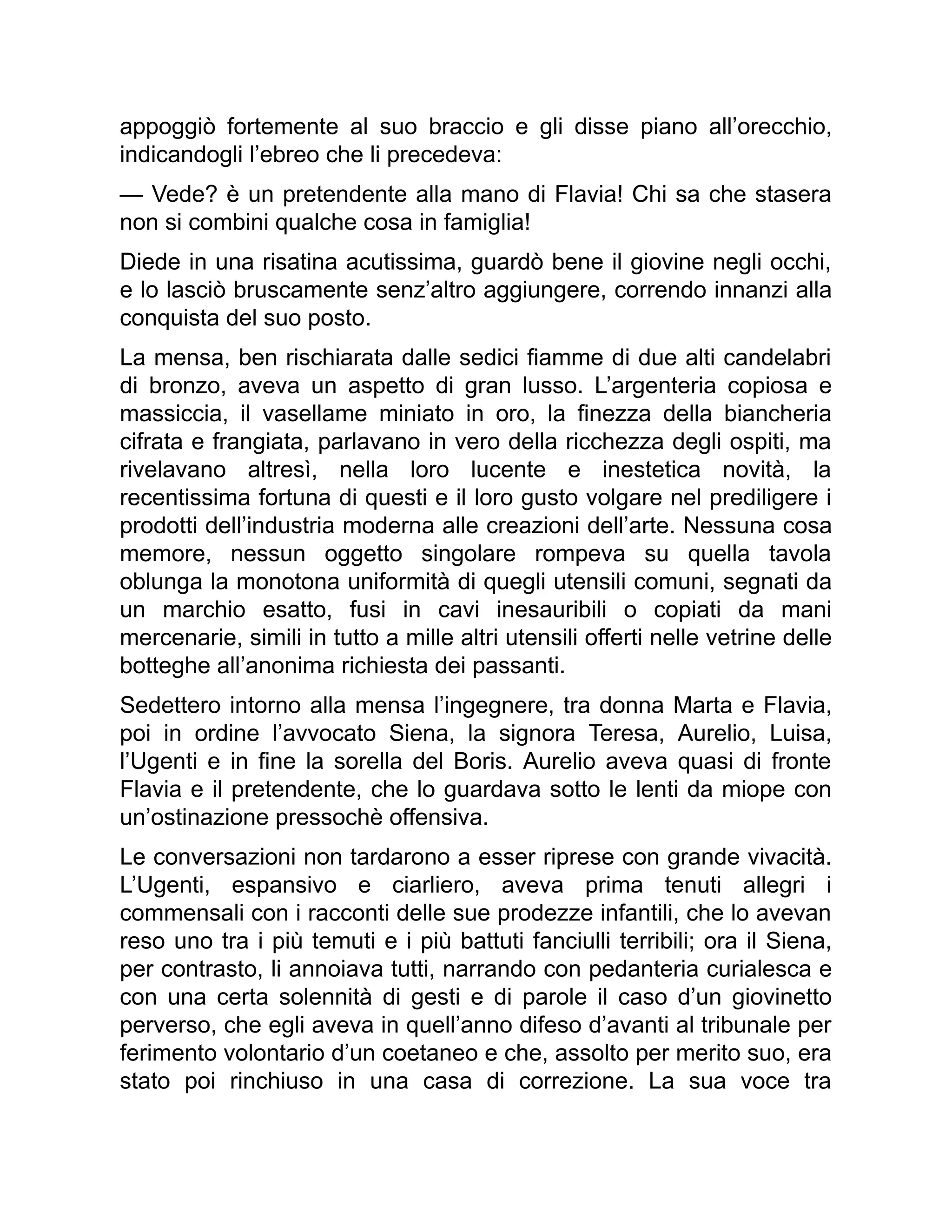 appoggiò fortemente al suo braccio e gli disse piano all’orecchio,
indicandogli l’ebreo che li precedeva:
— Vede? è un pretendente alla mano di Flavia! Chi sa che stasera
non si combini qualche cosa in famiglia!
Diede in una risatina acutissima, guardò bene il giovine negli occhi,
e lo lasciò bruscamente senz’altro aggiungere, correndo innanzi alla
conquista del suo posto.
La mensa, ben rischiarata dalle sedici fiamme di due alti candelabri
di bronzo, aveva un aspetto di gran lusso. L’argenteria copiosa e
massiccia, il vasellame miniato in oro, la finezza della biancheria
cifrata e frangiata, parlavano in vero della ricchezza degli ospiti, ma
rivelavano altresì, nella loro lucente e inestetica novità, la
recentissima fortuna di questi e il loro gusto volgare nel prediligere i
prodotti dell’industria moderna alle creazioni dell’arte. Nessuna cosa
memore, nessun oggetto singolare rompeva su quella tavola
oblunga la monotona uniformità di quegli utensili comuni, segnati da
un marchio esatto, fusi in cavi inesauribili o copiati da mani
mercenarie, simili in tutto a mille altri utensili offerti nelle vetrine delle
botteghe all’anonima richiesta dei passanti.
Sedettero intorno alla mensa l’ingegnere, tra donna Marta e Flavia,
poi in ordine l’avvocato Siena, la signora Teresa, Aurelio, Luisa,
l’Ugenti e in fine la sorella del Boris. Aurelio aveva quasi di fronte
Flavia e il pretendente, che lo guardava sotto le lenti da miope con
un’ostinazione pressochè offensiva.
Le conversazioni non tardarono a esser riprese con grande vivacità.
L’Ugenti, espansivo e ciarliero, aveva prima tenuti allegri i
commensali con i racconti delle sue prodezze infantili, che lo avevan
reso uno tra i più temuti e i più battuti fanciulli terribili; ora il Siena,
per contrasto, li annoiava tutti, narrando con pedanteria curialesca e
con una certa solennità di gesti e di parole il caso d’un giovinetto
perverso, che egli aveva in quell’anno difeso d’avanti al tribunale per
ferimento volontario d’un coetaneo e che, assolto per merito suo, era
stato poi rinchiuso in una casa di correzione. La sua voce tra
 