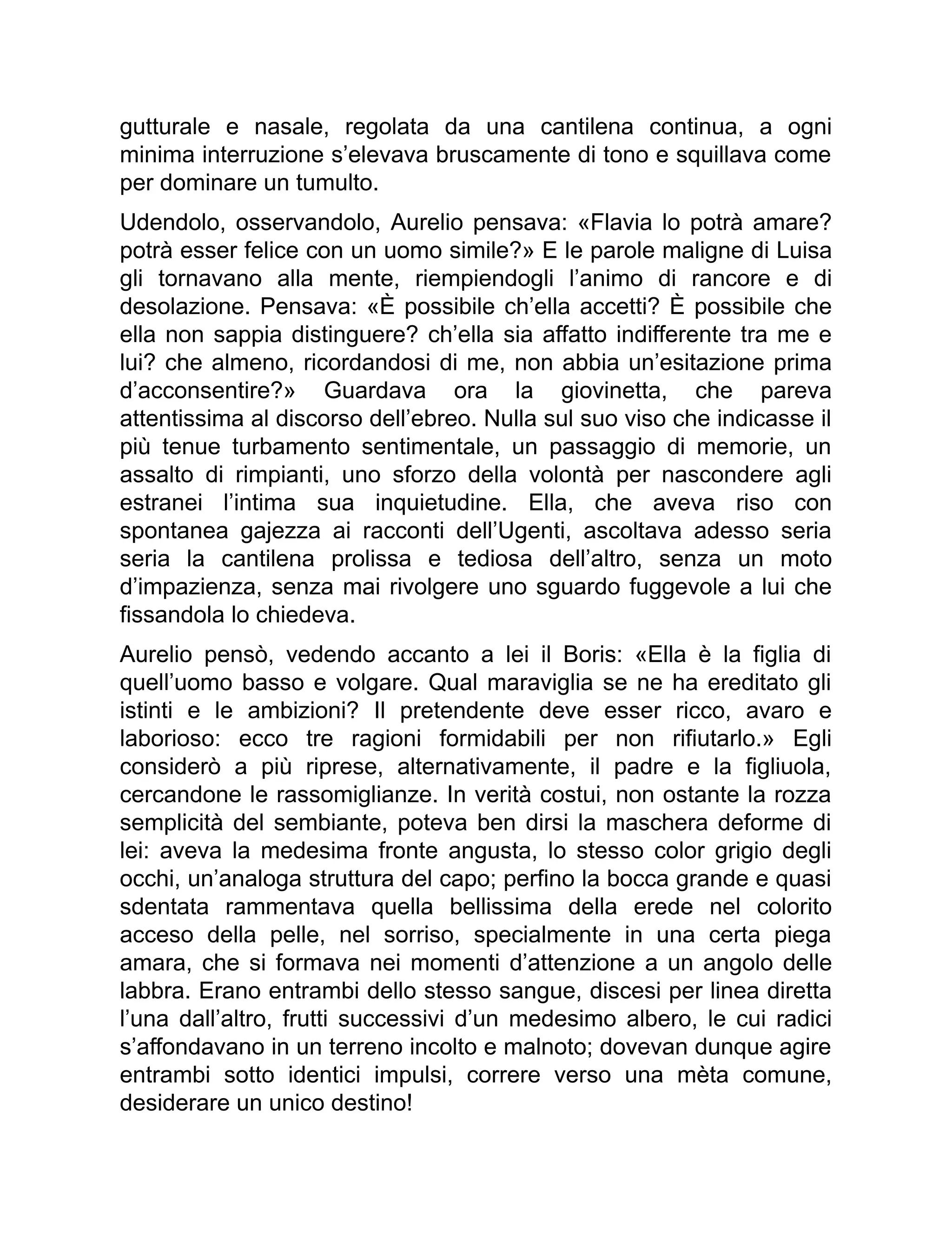 gutturale e nasale, regolata da una cantilena continua, a ogni
minima interruzione s’elevava bruscamente di tono e squillava come
per dominare un tumulto.
Udendolo, osservandolo, Aurelio pensava: «Flavia lo potrà amare?
potrà esser felice con un uomo simile?» E le parole maligne di Luisa
gli tornavano alla mente, riempiendogli l’animo di rancore e di
desolazione. Pensava: «È possibile ch’ella accetti? È possibile che
ella non sappia distinguere? ch’ella sia affatto indifferente tra me e
lui? che almeno, ricordandosi di me, non abbia un’esitazione prima
d’acconsentire?» Guardava ora la giovinetta, che pareva
attentissima al discorso dell’ebreo. Nulla sul suo viso che indicasse il
più tenue turbamento sentimentale, un passaggio di memorie, un
assalto di rimpianti, uno sforzo della volontà per nascondere agli
estranei l’intima sua inquietudine. Ella, che aveva riso con
spontanea gajezza ai racconti dell’Ugenti, ascoltava adesso seria
seria la cantilena prolissa e tediosa dell’altro, senza un moto
d’impazienza, senza mai rivolgere uno sguardo fuggevole a lui che
fissandola lo chiedeva.
Aurelio pensò, vedendo accanto a lei il Boris: «Ella è la figlia di
quell’uomo basso e volgare. Qual maraviglia se ne ha ereditato gli
istinti e le ambizioni? Il pretendente deve esser ricco, avaro e
laborioso: ecco tre ragioni formidabili per non rifiutarlo.» Egli
considerò a più riprese, alternativamente, il padre e la figliuola,
cercandone le rassomiglianze. In verità costui, non ostante la rozza
semplicità del sembiante, poteva ben dirsi la maschera deforme di
lei: aveva la medesima fronte angusta, lo stesso color grigio degli
occhi, un’analoga struttura del capo; perfino la bocca grande e quasi
sdentata rammentava quella bellissima della erede nel colorito
acceso della pelle, nel sorriso, specialmente in una certa piega
amara, che si formava nei momenti d’attenzione a un angolo delle
labbra. Erano entrambi dello stesso sangue, discesi per linea diretta
l’una dall’altro, frutti successivi d’un medesimo albero, le cui radici
s’affondavano in un terreno incolto e malnoto; dovevan dunque agire
entrambi sotto identici impulsi, correre verso una mèta comune,
desiderare un unico destino!
 