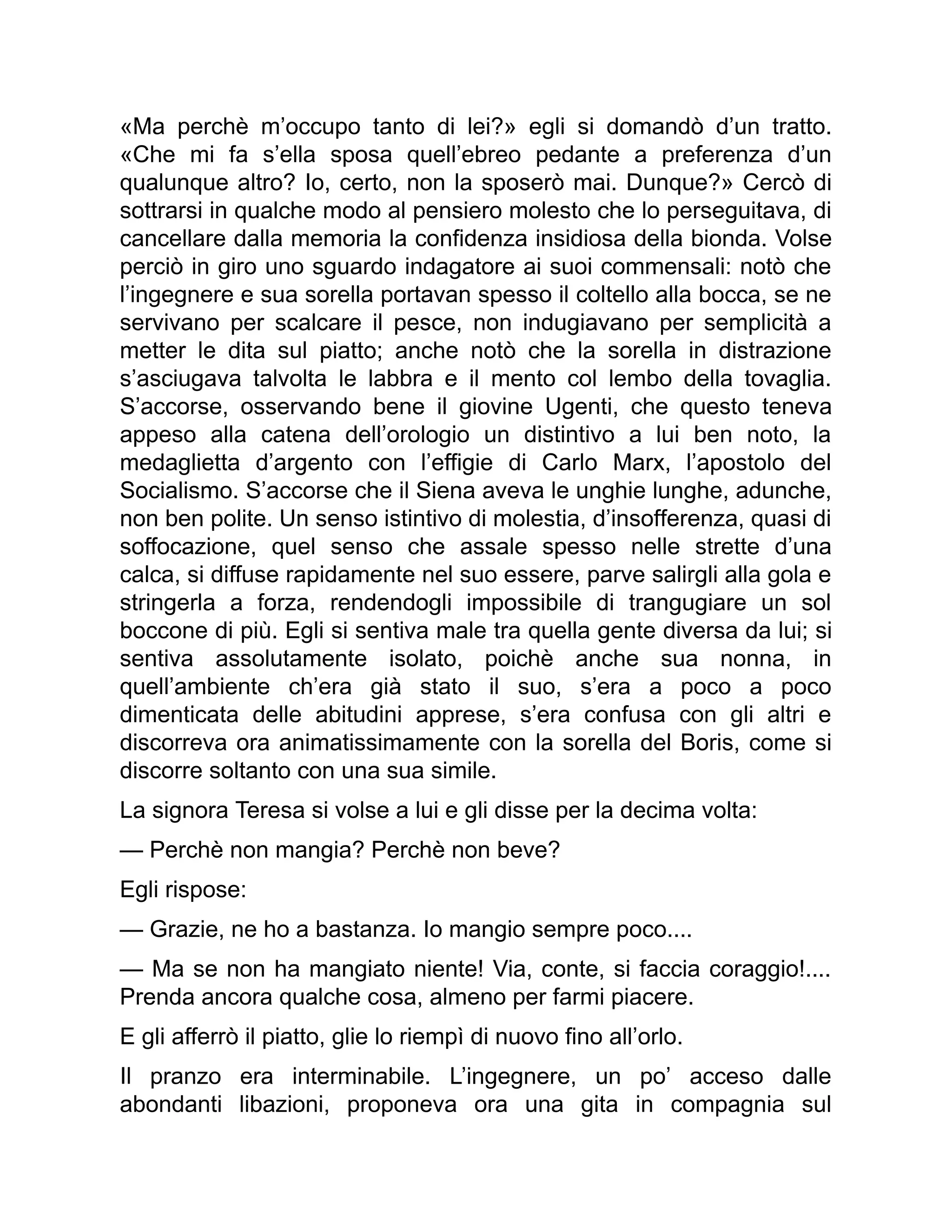 «Ma perchè m’occupo tanto di lei?» egli si domandò d’un tratto.
«Che mi fa s’ella sposa quell’ebreo pedante a preferenza d’un
qualunque altro? Io, certo, non la sposerò mai. Dunque?» Cercò di
sottrarsi in qualche modo al pensiero molesto che lo perseguitava, di
cancellare dalla memoria la confidenza insidiosa della bionda. Volse
perciò in giro uno sguardo indagatore ai suoi commensali: notò che
l’ingegnere e sua sorella portavan spesso il coltello alla bocca, se ne
servivano per scalcare il pesce, non indugiavano per semplicità a
metter le dita sul piatto; anche notò che la sorella in distrazione
s’asciugava talvolta le labbra e il mento col lembo della tovaglia.
S’accorse, osservando bene il giovine Ugenti, che questo teneva
appeso alla catena dell’orologio un distintivo a lui ben noto, la
medaglietta d’argento con l’effigie di Carlo Marx, l’apostolo del
Socialismo. S’accorse che il Siena aveva le unghie lunghe, adunche,
non ben polite. Un senso istintivo di molestia, d’insofferenza, quasi di
soffocazione, quel senso che assale spesso nelle strette d’una
calca, si diffuse rapidamente nel suo essere, parve salirgli alla gola e
stringerla a forza, rendendogli impossibile di trangugiare un sol
boccone di più. Egli si sentiva male tra quella gente diversa da lui; si
sentiva assolutamente isolato, poichè anche sua nonna, in
quell’ambiente ch’era già stato il suo, s’era a poco a poco
dimenticata delle abitudini apprese, s’era confusa con gli altri e
discorreva ora animatissimamente con la sorella del Boris, come si
discorre soltanto con una sua simile.
La signora Teresa si volse a lui e gli disse per la decima volta:
— Perchè non mangia? Perchè non beve?
Egli rispose:
— Grazie, ne ho a bastanza. Io mangio sempre poco....
— Ma se non ha mangiato niente! Via, conte, si faccia coraggio!....
Prenda ancora qualche cosa, almeno per farmi piacere.
E gli afferrò il piatto, glie lo riempì di nuovo fino all’orlo.
Il pranzo era interminabile. L’ingegnere, un po’ acceso dalle
abondanti libazioni, proponeva ora una gita in compagnia sul
 