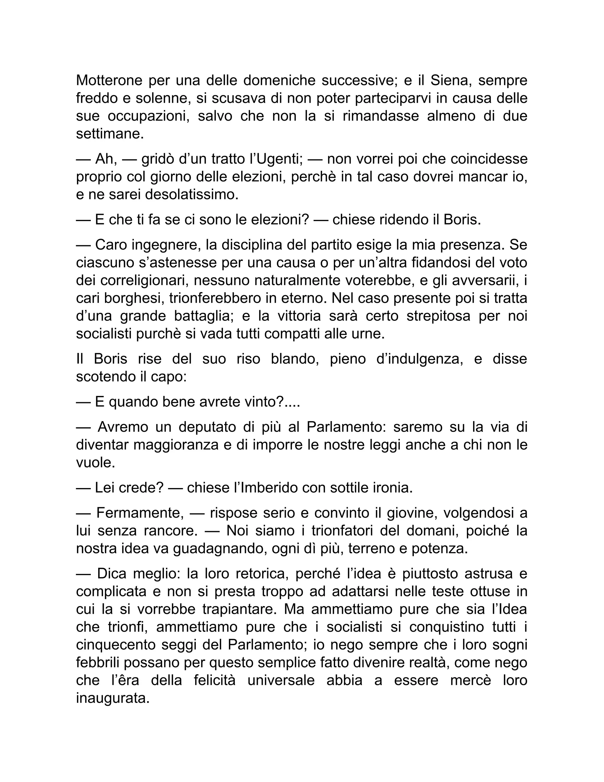 Motterone per una delle domeniche successive; e il Siena, sempre
freddo e solenne, si scusava di non poter parteciparvi in causa delle
sue occupazioni, salvo che non la si rimandasse almeno di due
settimane.
— Ah, — gridò d’un tratto l’Ugenti; — non vorrei poi che coincidesse
proprio col giorno delle elezioni, perchè in tal caso dovrei mancar io,
e ne sarei desolatissimo.
— E che ti fa se ci sono le elezioni? — chiese ridendo il Boris.
— Caro ingegnere, la disciplina del partito esige la mia presenza. Se
ciascuno s’astenesse per una causa o per un’altra fidandosi del voto
dei correligionari, nessuno naturalmente voterebbe, e gli avversarii, i
cari borghesi, trionferebbero in eterno. Nel caso presente poi si tratta
d’una grande battaglia; e la vittoria sarà certo strepitosa per noi
socialisti purchè si vada tutti compatti alle urne.
Il Boris rise del suo riso blando, pieno d’indulgenza, e disse
scotendo il capo:
— E quando bene avrete vinto?....
— Avremo un deputato di più al Parlamento: saremo su la via di
diventar maggioranza e di imporre le nostre leggi anche a chi non le
vuole.
— Lei crede? — chiese l’Imberido con sottile ironia.
— Fermamente, — rispose serio e convinto il giovine, volgendosi a
lui senza rancore. — Noi siamo i trionfatori del domani, poiché la
nostra idea va guadagnando, ogni dì più, terreno e potenza.
— Dica meglio: la loro retorica, perché l’idea è piuttosto astrusa e
complicata e non si presta troppo ad adattarsi nelle teste ottuse in
cui la si vorrebbe trapiantare. Ma ammettiamo pure che sia l’Idea
che trionfi, ammettiamo pure che i socialisti si conquistino tutti i
cinquecento seggi del Parlamento; io nego sempre che i loro sogni
febbrili possano per questo semplice fatto divenire realtà, come nego
che l’êra della felicità universale abbia a essere mercè loro
inaugurata.
 