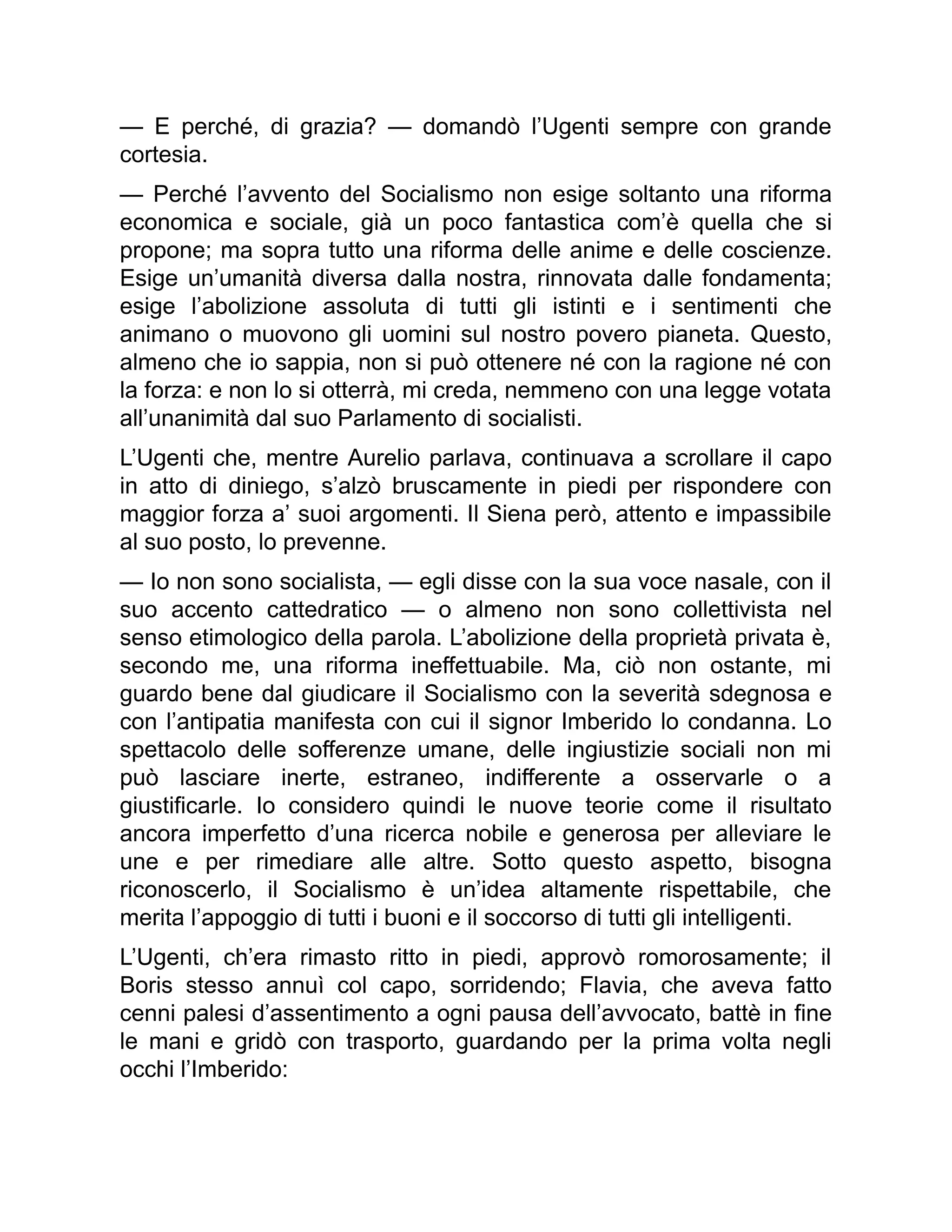 — E perché, di grazia? — domandò l’Ugenti sempre con grande
cortesia.
— Perché l’avvento del Socialismo non esige soltanto una riforma
economica e sociale, già un poco fantastica com’è quella che si
propone; ma sopra tutto una riforma delle anime e delle coscienze.
Esige un’umanità diversa dalla nostra, rinnovata dalle fondamenta;
esige l’abolizione assoluta di tutti gli istinti e i sentimenti che
animano o muovono gli uomini sul nostro povero pianeta. Questo,
almeno che io sappia, non si può ottenere né con la ragione né con
la forza: e non lo si otterrà, mi creda, nemmeno con una legge votata
all’unanimità dal suo Parlamento di socialisti.
L’Ugenti che, mentre Aurelio parlava, continuava a scrollare il capo
in atto di diniego, s’alzò bruscamente in piedi per rispondere con
maggior forza a’ suoi argomenti. Il Siena però, attento e impassibile
al suo posto, lo prevenne.
— Io non sono socialista, — egli disse con la sua voce nasale, con il
suo accento cattedratico — o almeno non sono collettivista nel
senso etimologico della parola. L’abolizione della proprietà privata è,
secondo me, una riforma ineffettuabile. Ma, ciò non ostante, mi
guardo bene dal giudicare il Socialismo con la severità sdegnosa e
con l’antipatia manifesta con cui il signor Imberido lo condanna. Lo
spettacolo delle sofferenze umane, delle ingiustizie sociali non mi
può lasciare inerte, estraneo, indifferente a osservarle o a
giustificarle. Io considero quindi le nuove teorie come il risultato
ancora imperfetto d’una ricerca nobile e generosa per alleviare le
une e per rimediare alle altre. Sotto questo aspetto, bisogna
riconoscerlo, il Socialismo è un’idea altamente rispettabile, che
merita l’appoggio di tutti i buoni e il soccorso di tutti gli intelligenti.
L’Ugenti, ch’era rimasto ritto in piedi, approvò romorosamente; il
Boris stesso annuì col capo, sorridendo; Flavia, che aveva fatto
cenni palesi d’assentimento a ogni pausa dell’avvocato, battè in fine
le mani e gridò con trasporto, guardando per la prima volta negli
occhi l’Imberido:
 