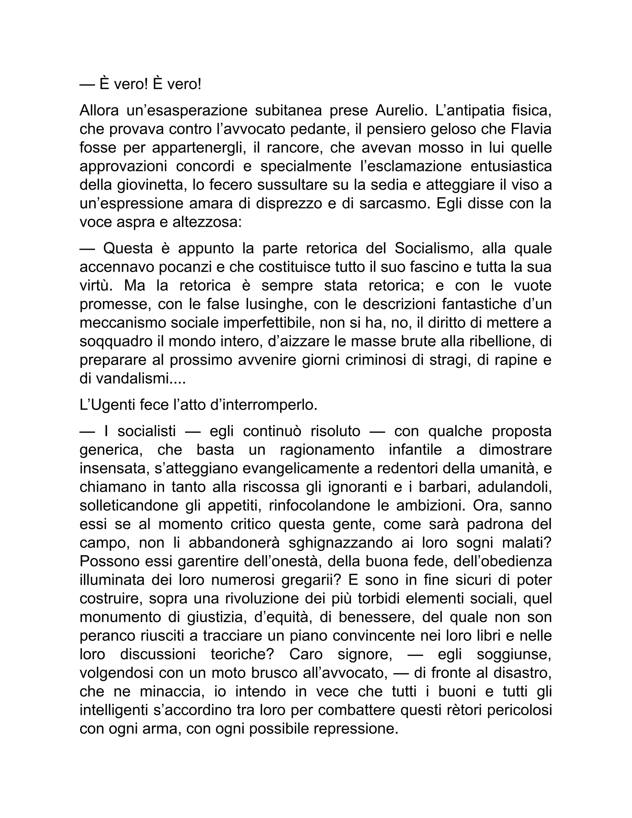 — È vero! È vero!
Allora un’esasperazione subitanea prese Aurelio. L’antipatia fisica,
che provava contro l’avvocato pedante, il pensiero geloso che Flavia
fosse per appartenergli, il rancore, che avevan mosso in lui quelle
approvazioni concordi e specialmente l’esclamazione entusiastica
della giovinetta, lo fecero sussultare su la sedia e atteggiare il viso a
un’espressione amara di disprezzo e di sarcasmo. Egli disse con la
voce aspra e altezzosa:
— Questa è appunto la parte retorica del Socialismo, alla quale
accennavo pocanzi e che costituisce tutto il suo fascino e tutta la sua
virtù. Ma la retorica è sempre stata retorica; e con le vuote
promesse, con le false lusinghe, con le descrizioni fantastiche d’un
meccanismo sociale imperfettibile, non si ha, no, il diritto di mettere a
soqquadro il mondo intero, d’aizzare le masse brute alla ribellione, di
preparare al prossimo avvenire giorni criminosi di stragi, di rapine e
di vandalismi....
L’Ugenti fece l’atto d’interromperlo.
— I socialisti — egli continuò risoluto — con qualche proposta
generica, che basta un ragionamento infantile a dimostrare
insensata, s’atteggiano evangelicamente a redentori della umanità, e
chiamano in tanto alla riscossa gli ignoranti e i barbari, adulandoli,
solleticandone gli appetiti, rinfocolandone le ambizioni. Ora, sanno
essi se al momento critico questa gente, come sarà padrona del
campo, non li abbandonerà sghignazzando ai loro sogni malati?
Possono essi garentire dell’onestà, della buona fede, dell’obedienza
illuminata dei loro numerosi gregarii? E sono in fine sicuri di poter
costruire, sopra una rivoluzione dei più torbidi elementi sociali, quel
monumento di giustizia, d’equità, di benessere, del quale non son
peranco riusciti a tracciare un piano convincente nei loro libri e nelle
loro discussioni teoriche? Caro signore, — egli soggiunse,
volgendosi con un moto brusco all’avvocato, — di fronte al disastro,
che ne minaccia, io intendo in vece che tutti i buoni e tutti gli
intelligenti s’accordino tra loro per combattere questi rètori pericolosi
con ogni arma, con ogni possibile repressione.
 