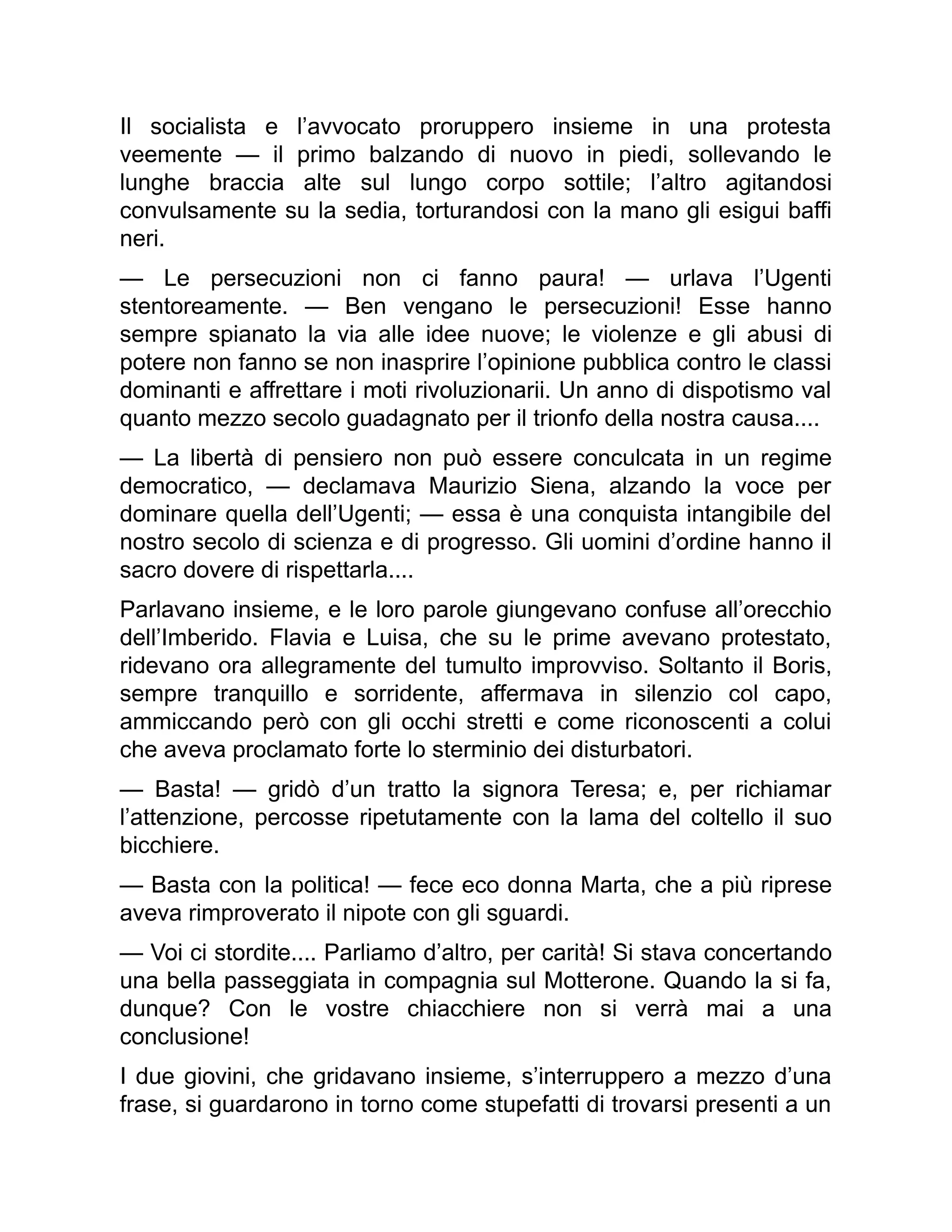 Il socialista e l’avvocato proruppero insieme in una protesta
veemente — il primo balzando di nuovo in piedi, sollevando le
lunghe braccia alte sul lungo corpo sottile; l’altro agitandosi
convulsamente su la sedia, torturandosi con la mano gli esigui baffi
neri.
— Le persecuzioni non ci fanno paura! — urlava l’Ugenti
stentoreamente. — Ben vengano le persecuzioni! Esse hanno
sempre spianato la via alle idee nuove; le violenze e gli abusi di
potere non fanno se non inasprire l’opinione pubblica contro le classi
dominanti e affrettare i moti rivoluzionarii. Un anno di dispotismo val
quanto mezzo secolo guadagnato per il trionfo della nostra causa....
— La libertà di pensiero non può essere conculcata in un regime
democratico, — declamava Maurizio Siena, alzando la voce per
dominare quella dell’Ugenti; — essa è una conquista intangibile del
nostro secolo di scienza e di progresso. Gli uomini d’ordine hanno il
sacro dovere di rispettarla....
Parlavano insieme, e le loro parole giungevano confuse all’orecchio
dell’Imberido. Flavia e Luisa, che su le prime avevano protestato,
ridevano ora allegramente del tumulto improvviso. Soltanto il Boris,
sempre tranquillo e sorridente, affermava in silenzio col capo,
ammiccando però con gli occhi stretti e come riconoscenti a colui
che aveva proclamato forte lo sterminio dei disturbatori.
— Basta! — gridò d’un tratto la signora Teresa; e, per richiamar
l’attenzione, percosse ripetutamente con la lama del coltello il suo
bicchiere.
— Basta con la politica! — fece eco donna Marta, che a più riprese
aveva rimproverato il nipote con gli sguardi.
— Voi ci stordite.... Parliamo d’altro, per carità! Si stava concertando
una bella passeggiata in compagnia sul Motterone. Quando la si fa,
dunque? Con le vostre chiacchiere non si verrà mai a una
conclusione!
I due giovini, che gridavano insieme, s’interruppero a mezzo d’una
frase, si guardarono in torno come stupefatti di trovarsi presenti a un
 