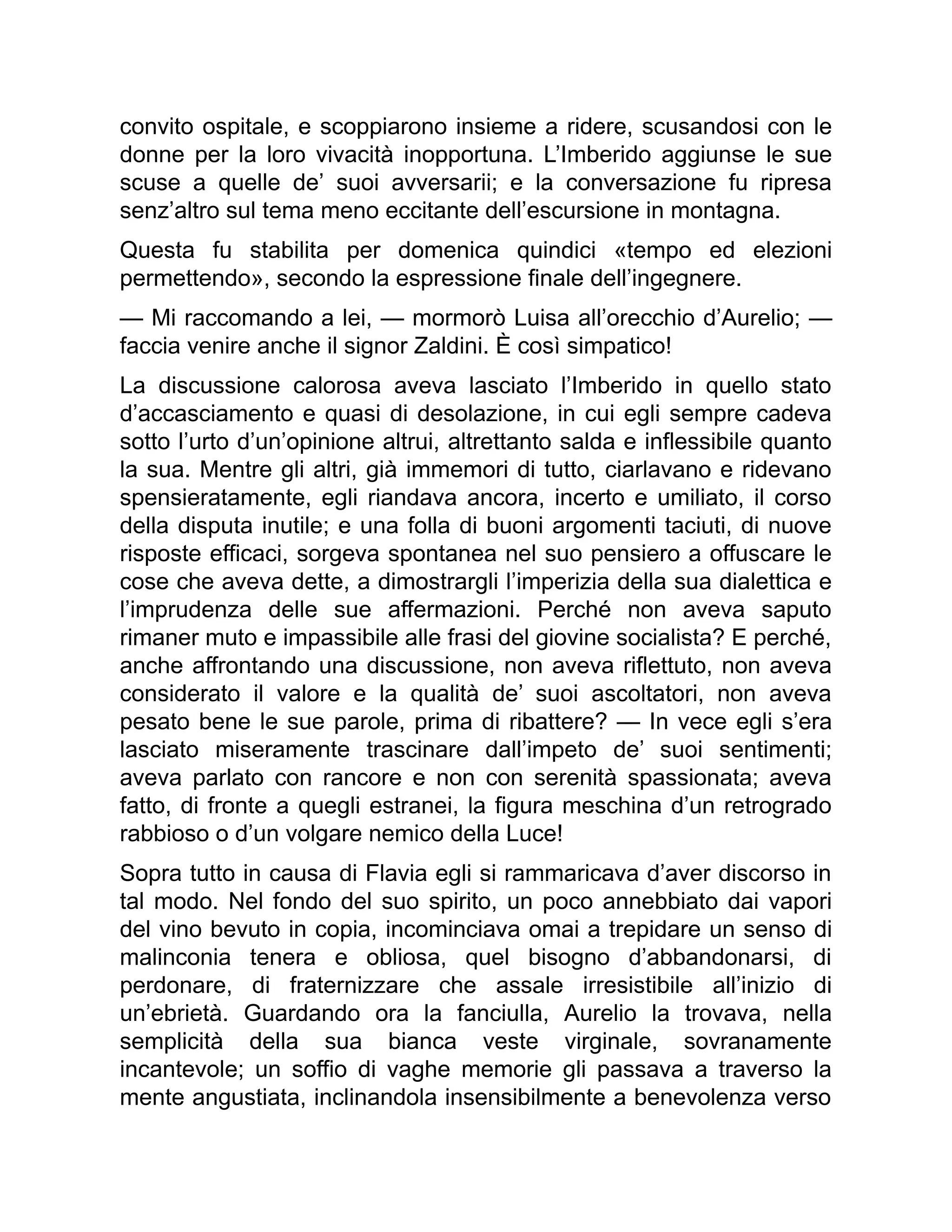 convito ospitale, e scoppiarono insieme a ridere, scusandosi con le
donne per la loro vivacità inopportuna. L’Imberido aggiunse le sue
scuse a quelle de’ suoi avversarii; e la conversazione fu ripresa
senz’altro sul tema meno eccitante dell’escursione in montagna.
Questa fu stabilita per domenica quindici «tempo ed elezioni
permettendo», secondo la espressione finale dell’ingegnere.
— Mi raccomando a lei, — mormorò Luisa all’orecchio d’Aurelio; —
faccia venire anche il signor Zaldini. È così simpatico!
La discussione calorosa aveva lasciato l’Imberido in quello stato
d’accasciamento e quasi di desolazione, in cui egli sempre cadeva
sotto l’urto d’un’opinione altrui, altrettanto salda e inflessibile quanto
la sua. Mentre gli altri, già immemori di tutto, ciarlavano e ridevano
spensieratamente, egli riandava ancora, incerto e umiliato, il corso
della disputa inutile; e una folla di buoni argomenti taciuti, di nuove
risposte efficaci, sorgeva spontanea nel suo pensiero a offuscare le
cose che aveva dette, a dimostrargli l’imperizia della sua dialettica e
l’imprudenza delle sue affermazioni. Perché non aveva saputo
rimaner muto e impassibile alle frasi del giovine socialista? E perché,
anche affrontando una discussione, non aveva riflettuto, non aveva
considerato il valore e la qualità de’ suoi ascoltatori, non aveva
pesato bene le sue parole, prima di ribattere? — In vece egli s’era
lasciato miseramente trascinare dall’impeto de’ suoi sentimenti;
aveva parlato con rancore e non con serenità spassionata; aveva
fatto, di fronte a quegli estranei, la figura meschina d’un retrogrado
rabbioso o d’un volgare nemico della Luce!
Sopra tutto in causa di Flavia egli si rammaricava d’aver discorso in
tal modo. Nel fondo del suo spirito, un poco annebbiato dai vapori
del vino bevuto in copia, incominciava omai a trepidare un senso di
malinconia tenera e obliosa, quel bisogno d’abbandonarsi, di
perdonare, di fraternizzare che assale irresistibile all’inizio di
un’ebrietà. Guardando ora la fanciulla, Aurelio la trovava, nella
semplicità della sua bianca veste virginale, sovranamente
incantevole; un soffio di vaghe memorie gli passava a traverso la
mente angustiata, inclinandola insensibilmente a benevolenza verso
 