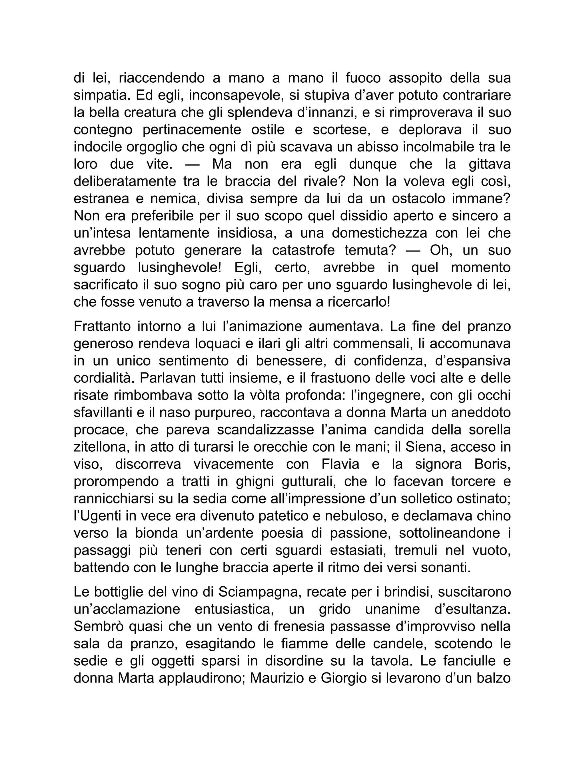 di lei, riaccendendo a mano a mano il fuoco assopito della sua
simpatia. Ed egli, inconsapevole, si stupiva d’aver potuto contrariare
la bella creatura che gli splendeva d’innanzi, e si rimproverava il suo
contegno pertinacemente ostile e scortese, e deplorava il suo
indocile orgoglio che ogni dì più scavava un abisso incolmabile tra le
loro due vite. — Ma non era egli dunque che la gittava
deliberatamente tra le braccia del rivale? Non la voleva egli così,
estranea e nemica, divisa sempre da lui da un ostacolo immane?
Non era preferibile per il suo scopo quel dissidio aperto e sincero a
un’intesa lentamente insidiosa, a una domestichezza con lei che
avrebbe potuto generare la catastrofe temuta? — Oh, un suo
sguardo lusinghevole! Egli, certo, avrebbe in quel momento
sacrificato il suo sogno più caro per uno sguardo lusinghevole di lei,
che fosse venuto a traverso la mensa a ricercarlo!
Frattanto intorno a lui l’animazione aumentava. La fine del pranzo
generoso rendeva loquaci e ilari gli altri commensali, li accomunava
in un unico sentimento di benessere, di confidenza, d’espansiva
cordialità. Parlavan tutti insieme, e il frastuono delle voci alte e delle
risate rimbombava sotto la vòlta profonda: l’ingegnere, con gli occhi
sfavillanti e il naso purpureo, raccontava a donna Marta un aneddoto
procace, che pareva scandalizzasse l’anima candida della sorella
zitellona, in atto di turarsi le orecchie con le mani; il Siena, acceso in
viso, discorreva vivacemente con Flavia e la signora Boris,
prorompendo a tratti in ghigni gutturali, che lo facevan torcere e
rannicchiarsi su la sedia come all’impressione d’un solletico ostinato;
l’Ugenti in vece era divenuto patetico e nebuloso, e declamava chino
verso la bionda un’ardente poesia di passione, sottolineandone i
passaggi più teneri con certi sguardi estasiati, tremuli nel vuoto,
battendo con le lunghe braccia aperte il ritmo dei versi sonanti.
Le bottiglie del vino di Sciampagna, recate per i brindisi, suscitarono
un’acclamazione entusiastica, un grido unanime d’esultanza.
Sembrò quasi che un vento di frenesia passasse d’improvviso nella
sala da pranzo, esagitando le fiamme delle candele, scotendo le
sedie e gli oggetti sparsi in disordine su la tavola. Le fanciulle e
donna Marta applaudirono; Maurizio e Giorgio si levarono d’un balzo
 