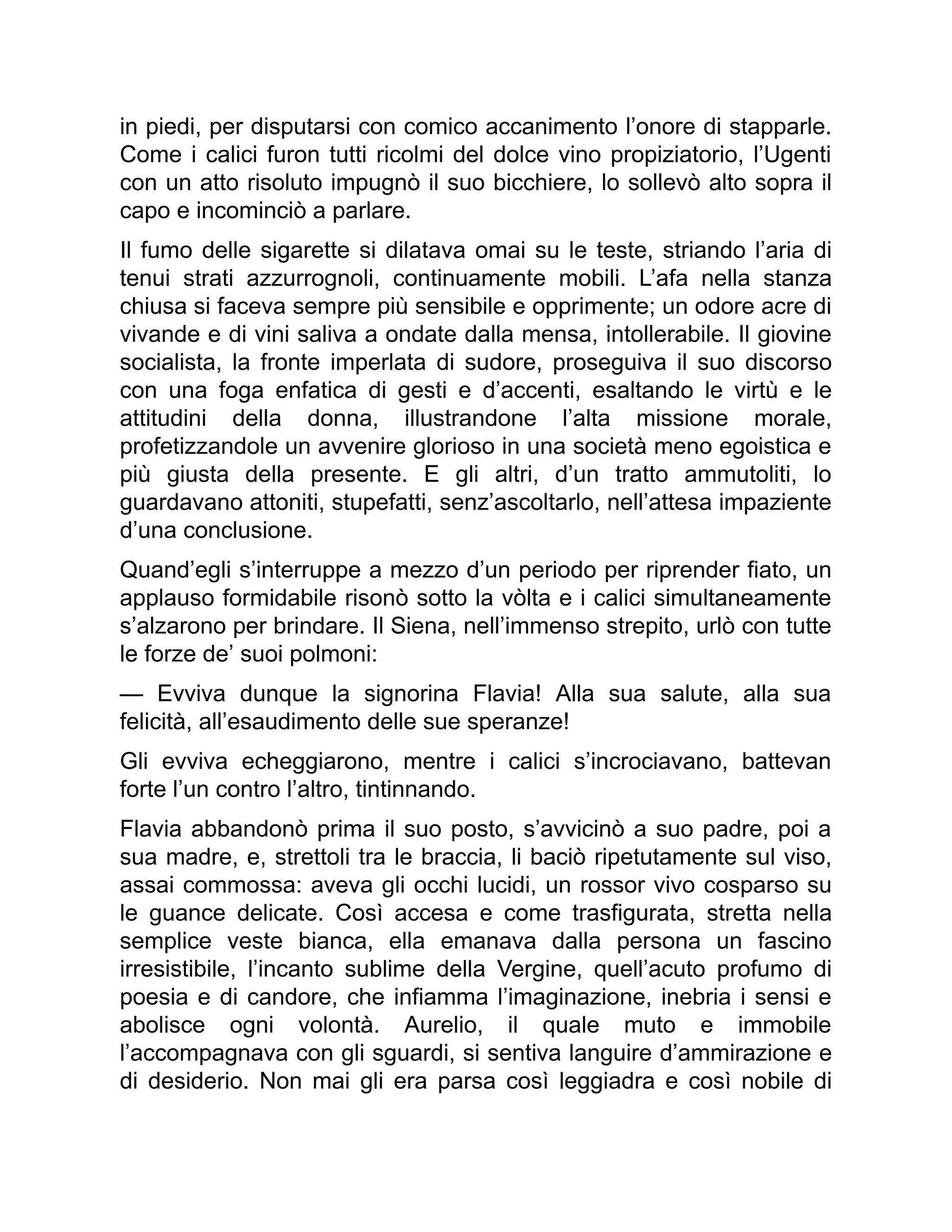 in piedi, per disputarsi con comico accanimento l’onore di stapparle.
Come i calici furon tutti ricolmi del dolce vino propiziatorio, l’Ugenti
con un atto risoluto impugnò il suo bicchiere, lo sollevò alto sopra il
capo e incominciò a parlare.
Il fumo delle sigarette si dilatava omai su le teste, striando l’aria di
tenui strati azzurrognoli, continuamente mobili. L’afa nella stanza
chiusa si faceva sempre più sensibile e opprimente; un odore acre di
vivande e di vini saliva a ondate dalla mensa, intollerabile. Il giovine
socialista, la fronte imperlata di sudore, proseguiva il suo discorso
con una foga enfatica di gesti e d’accenti, esaltando le virtù e le
attitudini della donna, illustrandone l’alta missione morale,
profetizzandole un avvenire glorioso in una società meno egoistica e
più giusta della presente. E gli altri, d’un tratto ammutoliti, lo
guardavano attoniti, stupefatti, senz’ascoltarlo, nell’attesa impaziente
d’una conclusione.
Quand’egli s’interruppe a mezzo d’un periodo per riprender fiato, un
applauso formidabile risonò sotto la vòlta e i calici simultaneamente
s’alzarono per brindare. Il Siena, nell’immenso strepito, urlò con tutte
le forze de’ suoi polmoni:
— Evviva dunque la signorina Flavia! Alla sua salute, alla sua
felicità, all’esaudimento delle sue speranze!
Gli evviva echeggiarono, mentre i calici s’incrociavano, battevan
forte l’un contro l’altro, tintinnando.
Flavia abbandonò prima il suo posto, s’avvicinò a suo padre, poi a
sua madre, e, strettoli tra le braccia, li baciò ripetutamente sul viso,
assai commossa: aveva gli occhi lucidi, un rossor vivo cosparso su
le guance delicate. Così accesa e come trasfigurata, stretta nella
semplice veste bianca, ella emanava dalla persona un fascino
irresistibile, l’incanto sublime della Vergine, quell’acuto profumo di
poesia e di candore, che infiamma l’imaginazione, inebria i sensi e
abolisce ogni volontà. Aurelio, il quale muto e immobile
l’accompagnava con gli sguardi, si sentiva languire d’ammirazione e
di desiderio. Non mai gli era parsa così leggiadra e così nobile di
 