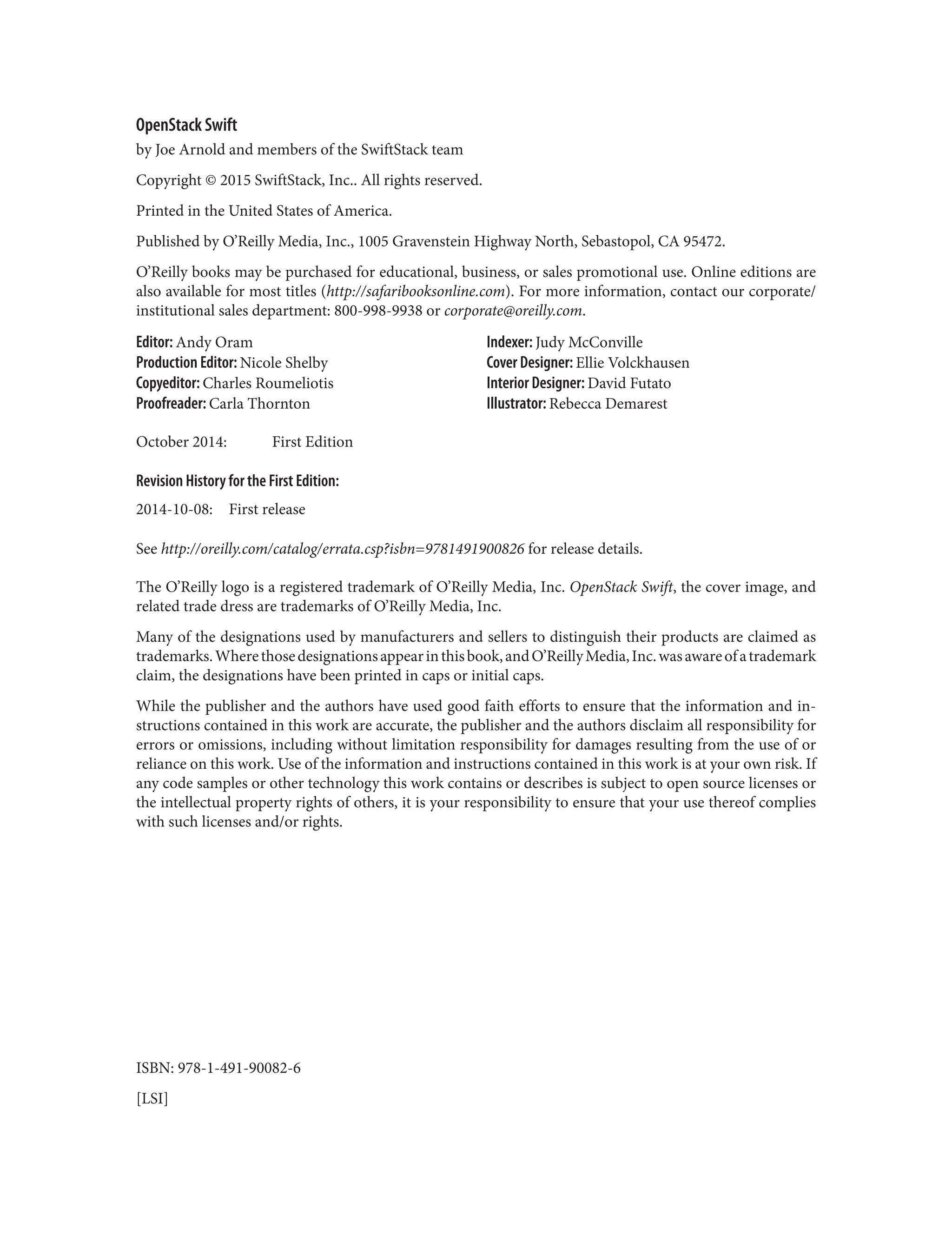 OpenStack Swift
by Joe Arnold and members of the SwiftStack team
Copyright © 2015 SwiftStack, Inc.. All rights reserved.
Printed in the United States of America.
Published by O’Reilly Media, Inc., 1005 Gravenstein Highway North, Sebastopol, CA 95472.
O’Reilly books may be purchased for educational, business, or sales promotional use. Online editions are
also available for most titles (http://safaribooksonline.com). For more information, contact our corporate/
institutional sales department: 800-998-9938 or corporate@oreilly.com.
Editor: Andy Oram
Production Editor: Nicole Shelby
Copyeditor: Charles Roumeliotis
Proofreader: Carla Thornton
Indexer: Judy McConville
Cover Designer: Ellie Volckhausen
Interior Designer: David Futato
Illustrator: Rebecca Demarest
October 2014: First Edition
Revision History for the First Edition:
2014-10-08: First release
See http://oreilly.com/catalog/errata.csp?isbn=9781491900826 for release details.
The O’Reilly logo is a registered trademark of O’Reilly Media, Inc. OpenStack Swift, the cover image, and
related trade dress are trademarks of O’Reilly Media, Inc.
Many of the designations used by manufacturers and sellers to distinguish their products are claimed as
trademarks.Wherethosedesignationsappearinthisbook,andO’ReillyMedia,Inc.wasawareofatrademark
claim, the designations have been printed in caps or initial caps.
While the publisher and the authors have used good faith efforts to ensure that the information and in‐
structions contained in this work are accurate, the publisher and the authors disclaim all responsibility for
errors or omissions, including without limitation responsibility for damages resulting from the use of or
reliance on this work. Use of the information and instructions contained in this work is at your own risk. If
any code samples or other technology this work contains or describes is subject to open source licenses or
the intellectual property rights of others, it is your responsibility to ensure that your use thereof complies
with such licenses and/or rights.
ISBN: 978-1-491-90082-6
[LSI]
 