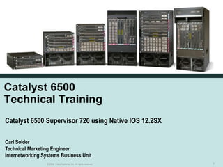 Catalyst 6500
Technical Training
Catalyst 6500 Supervisor 720 using Native IOS 12.2SX

Carl Solder
Technical Marketing Engineer
Internetworking Systems Business Unit
                  © 2004, Cisco Systems, Inc. All rights reserved.   1
 