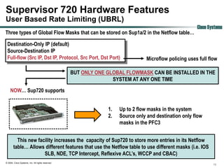 Supervisor 720 Hardware Features
User Based Rate Limiting (UBRL)
                                                                                                        Cisco Systems
Three types of Global Flow Masks that can be stored on Sup1a/2 in the Netflow table…

 Destination-Only IP (default)
 Source-Destination IP
 Full-flow (Src IP, Dst IP, Protocol, Src Port, Dst Port)                        Microflow policing uses full flow

                                                   BUT ONLY ONE GLOBAL FLOWMASK CAN BE INSTALLED IN THE
                                                                  SYSTEM AT ANY ONE TIME
    NOW… Sup720 supports


                                                                1.   Up to 2 flow masks in the system
                                                                2.   Source only and destination only flow
                                                                     masks in the PFC3


         This new facility increases the capacity of Sup720 to store more entries in its Netflow
       table… Allows different features that use the Netflow table to use different masks (i.e. IOS
                     SLB, NDE, TCP Intercept, Reflexive ACL‟s, WCCP and CBAC)
© 2004, Cisco Systems, Inc. All rights reserved.
                                                                                                                19
 