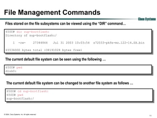 File Management Commands
                                                                                                     Cisco Systems
 Files stored on the file subsystems can be viewed using the “DIR” command…
  6500# dir sup-bootflash:
  Directory of sup-bootflash:/

             1       -rw-                  27344844   Jul 31 2003 10:03:54   s72033-pk9s-mz.122-14.SX.bin

  65536000 bytes total (38191028 bytes free)


 The current default file system can be seen using the following …
  6500# pwd
  disk0:



   The current default file system can be changed to another file system as follows …
   6500# cd sup-bootflash:
   6500# pwd
   sup-bootflash:/




© 2004, Cisco Systems, Inc. All rights reserved.
                                                                                                             44
 