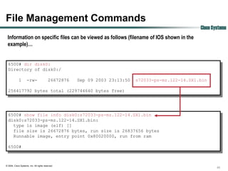 File Management Commands
                                                                                                     Cisco Systems
 Information on specific files can be viewed as follows (filename of IOS shown in the
 example)…


  6500# dir disk0:
  Directory of disk0:/

             1       -rw-                  26672876   Sep 09 2003 23:13:50   s72033-ps-mz.122-14.SX1.bin

  256417792 bytes total (229744640 bytes free)




  6500# show file info disk0:s72033-ps-mz.122-14.SX1.bin
  disk0:s72033-ps-mz.122-14.SX1.bin:
    type is image (elf) []
    file size is 26672876 bytes, run size is 26837656 bytes
    Runnable image, entry point 0x80020000, run from ram

  6500#



© 2004, Cisco Systems, Inc. All rights reserved.
                                                                                                             45
 