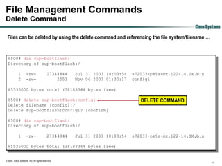 File Management Commands
Delete Command
                                                                                                     Cisco Systems
 Files can be deleted by using the delete command and referencing the file system/filename …


  6500# dir sup-bootflash:
  Directory of sup-bootflash:/

             1       -rw-                  27344844   Jul 31 2003 10:03:54   s72033-pk9s-mz.122-14.SX.bin
             2       -rw-                      2553   Nov 06 2003 01:30:17   config1

  65536000 bytes total (38188344 bytes free)

  6500# delete sup-bootflash:config1                                            DELETE COMMAND
  Delete filename [config1]?
  Delete sup-bootflash:config1? [confirm]

  6500# dir sup-bootflash:
  Directory of sup-bootflash:/

             1       -rw-                  27344844   Jul 31 2003 10:03:54   s72033-pk9s-mz.122-14.SX.bin

  65536000 bytes total (38188344 bytes free)


© 2004, Cisco Systems, Inc. All rights reserved.
                                                                                                             46
 