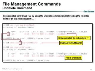File Management Commands
Undelete Command
                                                                                                         Cisco Systems
 Files can also be UNDELETED by using the undelete command and referencing the file index
 number on that file subsystem …

  6500# dir /all sup-bootflash:
  Directory of sup-bootflash:/

             1       -rw-                  27344844   Jul 31 2003 10:03:54   s72033-pk9s-mz.122-14.SX.bin
             2       -rw-                      2553   Nov 06 2003 01:30:17   [config1]

  65536000 bytes total (38188344 bytes free)                                  Shows deleted file in brackets [ ]
  6500# undelete 2 sup-bootflash:                                               UNDELETE COMMAND
  6500# dir sup-bootflash:
  Directory of sup-bootflash:/

             1       -rw-                  27344844   Jul 31 2003 10:03:54   s72033-pk9s-mz.122-14.SX.bin
             2       -rw-                      2553   Nov 06 2003 01:30:17   config1
                                                                                     File is undeleted
  65536000 bytes total (38188344 bytes free)



© 2004, Cisco Systems, Inc. All rights reserved.
                                                                                                                   47
 