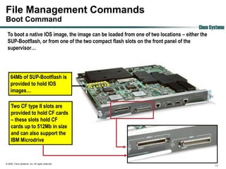 File Management Commands
Boot Command
                                                                                       Cisco Systems
 To boot a native IOS image, the image can be loaded from one of two locations – either the
 SUP-Bootflash, or from one of the two compact flash slots on the front panel of the
 supervisor…




    64Mb of SUP-Bootflash is
    provided to hold IOS
    images…

     Two CF type II slots are
     provided to hold CF cards
     – these slots hold CF
     cards up to 512Mb in size
     and can also support the
     IBM Microdrive



© 2004, Cisco Systems, Inc. All rights reserved.
                                                                                               49
 