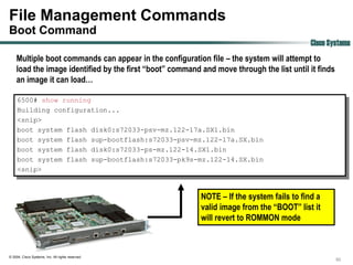 File Management Commands
Boot Command
                                                                                           Cisco Systems
    Multiple boot commands can appear in the configuration file – the system will attempt to
    load the image identified by the first “boot” command and move through the list until it finds
    an image it can load…

     6500# show running
     Building configuration...
     <snip>
     boot system flash disk0:s72033-psv-mz.122-17a.SX1.bin
     boot system flash sup-bootflash:s72033-psv-mz.122-17a.SX.bin
     boot system flash disk0:s72033-ps-mz.122-14.SX1.bin
     boot system flash sup-bootflash:s72033-pk9s-mz.122-14.SX.bin
     <snip>



                                                          NOTE – If the system fails to find a
                                                          valid image from the “BOOT” list it
                                                          will revert to ROMMON mode



© 2004, Cisco Systems, Inc. All rights reserved.
                                                                                                     50
 