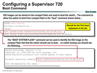 Configuring a Supervisor 720
Boot Command
                                                                                     Cisco Systems
 IOS images can be stored on the compact flash and used to boot the switch,.. The command to
 allow the switch to boot from compact flash is the “boot” command shown below…

   6500# show running
   Building configuration...                              Should be the first boot
   <snip>                                                   statement in the list
   boot system flash disk0:s72033-ps-mz.122-14.SX1.bin
   boot system flash sup-bootflash:s72033-pk9s-mz.122-14.SX.bin


            The “BOOT SYSTEM FLASH” command can be used to identify the IOS image on the
            compact flash slot that the switch should use to boot… on switch bootup you should see
            the following…
      System Bootstrap, Version 7.7(1)
      Copyright (c) 1994-2003 by cisco Systems, Inc.
      Cat6k-Sup720/SP processor with 524288 Kbytes of main memory

      Autoboot executing command: "boot disk0:s72033-ps-mz.122-14.SX1.bin"

      Self decompressing the image :
      ################################################]

© 2004, Cisco Systems, Inc. All rights reserved.
                                                                                                     51
 