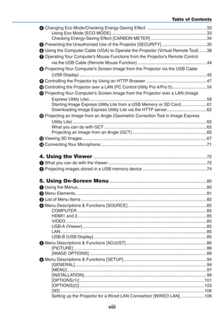 viii
Table of Contents
❹ Changing Eco Mode/Checking Energy-Saving Effect ..................................................33
Using Eco Mode [ECO MODE]................................................................................33
Checking Energy-Saving Effect [CARBON METER]...............................................34
❺ Preventing the Unauthorized Use of the Projector [SECURITY]........................................35
❻ Using the Computer Cable (VGA) to Operate the Projector (Virtual Remote Tool).......38
❼ Operating Your Computer’s Mouse Functions from the Projector’s Remote Control
via the USB Cable (Remote Mouse Function)........................................................... 44
❽ Projecting Your Computer’s Screen Image from the Projector via the USB Cable
(USB Display)..........................................................................................................45
❾ Controlling the Projector by Using an HTTP Browser...................................................47
❿ Controlling the Projector over a LAN (PC Control Utility Pro 4/Pro 5).............................. 54
⓫ Projecting Your Computer’s Screen Image from the Projector over a LAN (Image
Express Utility Lite)..................................................................................................58
Starting Image Express Utility Lite from a USB Memory or SD Card......................61
Downloading Image Express Utility Lite via the HTTP server..................................62
⓬ Projecting an Image from an Angle (Geometric Correction Tool in Image Express
Utility Lite)................................................................................................................65
What you can do with GCT......................................................................................65
Projecting an Image from an Angle (GCT)...............................................................65
⓭ Viewing 3D Images........................................................................................................67
⓮ Connecting Your Microphone.........................................................................................71
4. Using the Viewer...............................................................................................72
❶ What you can do with the Viewer...................................................................................72
❷ Projecting images stored in a USB memory device......................................................74
5. Using On-Screen Menu..................................................................................80
❶ Using the Menus............................................................................................................80
❷ Menu Elements..............................................................................................................81
❸ List of Menu Items.........................................................................................................82
❹ Menu Descriptions & Functions [SOURCE]..................................................................85
COMPUTER............................................................................................................85
HDMI1 and 2............................................................................................................85
VIDEO......................................................................................................................85
USB-A (Viewer)........................................................................................................85
LAN..........................................................................................................................85
USB-B (USB Display)..............................................................................................85
❺ Menu Descriptions & Functions [ADJUST]....................................................................86
[PICTURE]...............................................................................................................86
[IMAGE OPTIONS]..................................................................................................89
❻ Menu Descriptions & Functions [SETUP]......................................................................94
[GENERAL]..............................................................................................................94
[MENU]....................................................................................................................97
[INSTALLATION]......................................................................................................99
[OPTIONS(1)]........................................................................................................101
[OPTIONS(2)]........................................................................................................103
[3D]........................................................................................................................106
Setting up the Projector for a Wired LAN Connection [WIRED LAN].....................108
 