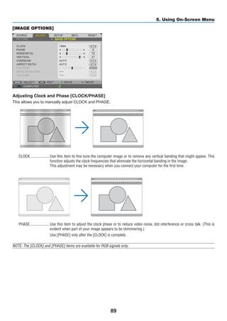 89
5. Using On-Screen Menu
[IMAGE OPTIONS]
Adjusting Clock and Phase [CLOCK/PHASE]
This allows you to manually adjust CLOCK and PHASE.
CLOCK	������������������� Use this item to fine tune the computer image or to remove any vertical banding that might appear. This
function adjusts the clock frequencies that eliminate the horizontal banding in the image.
This adjustment may be necessary when you connect your computer for the first time.
PHASE	������������������� Use this item to adjust the clock phase or to reduce video noise, dot interference or cross talk. (This is
evident when part of your image appears to be shimmering.)
Use [PHASE] only after the [CLOCK] is complete.
NOTE: The [CLOCK] and [PHASE] items are available for RGB signals only.
 