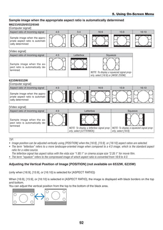 92
5. Using On-Screen Menu
Sample image when the appropriate aspect ratio is automatically determined
M6233/6528/6532/6540
[Computer signal]
Aspect ratio of incoming signal 4:3 5:4 16:9 15:9 16:10
Sample image when the appro-
priate aspect ratio is automati-
cally determined
[Video signal]
Aspect ratio of incoming signal 4:3 Letterbox Squeeze
Sample image when the as-
pect ratio is automatically de-
termined
NOTE: To display a squeezed signal prop-
erly, select [16:9] or [WIDE ZOOM].
6235W/6532W
[Computer signal]
Aspect ratio of incoming signal 4:3 5:4 16:9 15:9 16:10
Sample image when the appro-
priate aspect ratio is automati-
cally determined
[Video signal]
Aspect ratio of incoming signal 4:3 Letterbox Squeeze
Sample image when the as-
pect ratio is automatically de-
termined
NOTE: To display a letterbox signal prop-
erly, select [LETTERBOX].
NOTE: To display a squeezed signal prop-
erly, select [16:9].
TIP:
•	 Image position can be adjusted vertically using [POSITION] when the [16:9], [15:9], or [16:10] aspect ratios are selected.
•	 The term “letterbox” refers to a more landscape-oriented image when compared to a 4:3 image, which is the standard aspect
ratio for a video source.
	 The letterbox signal has aspect ratios with the vista size “1.85:1” or cinema scope size “2.35:1” for movie film.
•	 The term “squeeze” refers to the compressed image of which aspect ratio is converted from 16:9 to 4:3.
Adjusting the Vertical Position of Image [POSITION] (not available on
(only when [16:9], [15:9], or [16:10] is selected for [ASPECT RATIO])
When [16:9], [15:9], or [16:10] is selected in [ASPECT RATIO], the image is displayed with black borders on the top
and bottom.
You can adjust the vertical position from the top to the bottom of the black area.
	
 