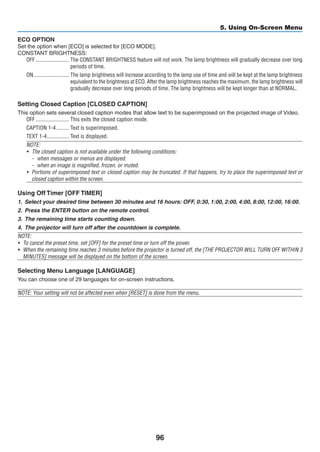 96
5. Using On-Screen Menu
ECO OPTION
Set the option when [ECO] is selected for [ECO MODE].
CONSTANT BRIGHTNESS:
OFF	������������������������ The CONSTANT BRIGHTNESS feature will not work. The lamp brightness will gradually decrease over long
periods of time.
ON	������������������������� The lamp brightness will increase according to the lamp use of time and will be kept at the lamp brightness
equivalent to the brightness at ECO. After the lamp brightness reaches the maximum, the lamp brightness will
gradually decrease over long periods of time. The lamp brightness will be kept longer than at NORMAL.
Setting Closed Caption [CLOSED CAPTION]
This option sets several closed caption modes that allow text to be superimposed on the projected image of Video.
OFF	������������������������ This exits the closed caption mode.
CAPTION 1-4	��������� Text is superimposed.
TEXT 1-4	���������������� Text is displayed.
NOTE:
•	 The closed caption is not available under the following conditions:
-	 when messages or menus are displayed.
-	 when an image is magnified, frozen, or muted.
•	 Portions of superimposed text or closed caption may be truncated. If that happens, try to place the superimposed text or
closed caption within the screen.
Using Off Timer [OFF TIMER]
1.	 Select your desired time between 30 minutes and 16 hours: OFF, 0:30, 1:00, 2:00, 4:00, 8:00, 12:00, 16:00.
2.	 Press the ENTER button on the remote control.
3.	 The remaining time starts counting down.
4.	 The projector will turn off after the countdown is complete.
NOTE:
•	 To cancel the preset time, set [OFF] for the preset time or turn off the power.
•	 When the remaining time reaches 3 minutes before the projector is turned off, the [THE PROJECTOR WILL TURN OFF WITHIN 3
MINUTES] message will be displayed on the bottom of the screen.
Selecting Menu Language [LANGUAGE]
You can choose one of 29 languages for on-screen instructions.
NOTE: Your setting will not be affected even when [RESET] is done from the menu.
 