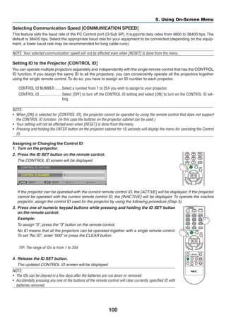 100
5. Using On-Screen Menu
Selecting Communication Speed [COMMUNICATION SPEED]
This feature sets the baud rate of the PC Control port (D-Sub 9P). It supports data rates from 4800 to 38400 bps.The
default is 38400 bps. Select the appropriate baud rate for your equipment to be connected (depending on the equip-
ment, a lower baud rate may be recommended for long cable runs).
NOTE: Your selected communication speed will not be affected even when [RESET] is done from the menu.
Setting ID to the Projector [CONTROL ID]
You can operate multiple projectors separately and independently with the single remote control that has the CONTROL
ID function. If you assign the same ID to all the projectors, you can conveniently operate all the projectors together
using the single remote control. To do so, you have to assign an ID number to each projector.
CONTROL ID NUMBER	�������Select a number from 1 to 254 you wish to assign to your projector.
CONTROL ID	�����������������������Select [OFF] to turn off the CONTROL ID setting and select [ON] to turn on the CONTROL ID set-
ting.
NOTE:
•	 When [ON] is selected for [CONTROL ID], the projector cannot be operated by using the remote control that does not support
the CONTROL ID function. (In this case the buttons on the projector cabinet can be used.)
•	 Your setting will not be affected even when [RESET] is done from the menu.
• 	Pressing and holding the ENTER button on the projector cabinet for 10 seconds will display the menu for canceling the Control
ID.
Assigning or Changing the Control ID
1.	 Turn on the projector.
2.	 Press the ID SET button on the remote control.
	 The CONTROL ID screen will be displayed.
	 If the projector can be operated with the current remote control ID, the [ACTIVE] will be displayed. If the projector
cannot be operated with the current remote control ID, the [INACTIVE] will be displayed. To operate the inactive
projector, assign the control ID used for the projector by using the following procedure (Step 3).
3.	 Press one of numeric keypad buttons while pressing and holding the ID SET button
on the remote control.
	 Example:
	 To assign “3”, press the “3” button on the remote control.
	 No ID means that all the projectors can be operated together with a single remote control.
To set “No ID”, enter “000” or press the CLEAR button.
TIP: The range of IDs is from 1 to 254.
4.	 Release the ID SET button.
	 The updated CONTROL ID screen will be displayed.
NOTE:
• 	The IDs can be cleared in a few days after the batteries are run down or removed.
• 	Accidentally pressing any one of the buttons of the remote control will clear currently specified ID with
batteries removed.
 