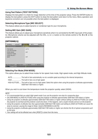 101
5. Using On-Screen Menu
Using Test Pattern [TEST PATTERN]
Displays the test pattern to check for image distortion at the time of the projector setup. Press the ENTER button to
display the test pattern; press the EXIT button to close the test pattern and return to the menu. Menu operation and
keystone correction are not possible when the test pattern is displayed.
Selecting Microphone Type [MIC SELECT]
This feature allows you to select dynamic or condenser type for your microphone.
Setting MIC Gain [MIC GAIN]
This feature allows you to adjust your microphone sensitivity when it is connected to the MIC input jack of the projec-
tor. Microphone volume can be adjusted with the VOL. (+) or (−) button on the remote control or the ◀ or ▶ on the
projector cabinet.
[OPTIONS(1)]
Selecting Fan Mode [FAN MODE]
This option allows you to select three modes for fan speed: Auto mode, High speed mode, and High Altitude mode.
AUTO	��������������������� The built-in fans automatically run at a variable speed according to the internal temperature.
HIGH	���������������������� The built-in fans run at high speed.
HIGH ALTITUDE	����� The built-in fans run at a high speed. Select this option when using the projector at altitudes approximately
5500 feet/1700 meters or higher.
When you wish to cool down the temperature inside the projector quickly, select [HIGH].
NOTE:
•	 It is recommended that you select High speed mode if you use the projector non-stop for consecutive days.
• 	Set [FAN MODE] to [HIGH ALTITUDE] when using the projector at altitudes approximately 5500 feet/1700 meters or higher.
•	 Using the projector at altitudes approximately 5500 feet/1700 meters or higher without setting to [HIGH ALTITUDE] can cause
the projector to overheat and the protector could shut down. If this happens, wait a couple minutes and turn on the projector.
• 	Using the projector at altitudes less than approximately 5500 feet/1700 meters and setting to [HIGH ALTITUDE] can cause the
lamp to overcool, causing the image to flicker. Switch [FAN MODE] to [AUTO].
• 	Using the projector at altitudes approximately 5500 feet/1700 meters or higher can shorten the life of optical components such
as the lamp.
•	 Your setting will not be affected even when [RESET] is done from the menu.
 