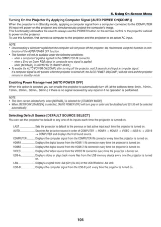 104
5. Using On-Screen Menu
Turning On the Projector By Applying Computer Signal [AUTO POWER ON(COMP.)]
When the projector is in Standby mode, applying a computer signal from a computer connected to the COMPUTER
IN input will power on the projector and simultaneously project the computer’s image.
This functionality eliminates the need to always use the POWER button on the remote control or the projector cabinet
to power on the projector.
To use this function, first connect a computer to the projector and the projector to an active AC input.
NOTE:
•	 Disconnecting a computer signal from the computer will not power off the projector. We recommend using this function in com-
bination of the AUTO POWER OFF function.
•	 This function will not be available under the following conditions:
-	 when a component signal is applied to the COMPUTER IN connector
-	 when a Sync on Green RGB signal or composite sync signal is applied
-	 when [NORMAL] is selected for [STANDBY MODE].
•	 To enable the AUTO POWER ON(COMP.) after turning off the projector, wait 3 seconds and input a computer signal.
	 If a computer signal is still present when the projector is turned off, the AUTO POWER ON(COMP.) will not work and the projector
remains in standby mode.
Enabling Power Management [AUTO POWER OFF]
When this option is selected you can enable the projector to automatically turn off (at the selected time: 5min., 10min.,
15min., 20min., 30min., 60min.) if there is no signal received by any input or if no operation is performed.
NOTE:
•	 This item can be selected only when [NORMAL] is selected for [STANDBY MODE].
•	 When [NETWORK STANDBY] is selected, [AUTO POWER OFF] will turn grey in color and be disabled and [0:15] will be selected
automatically.
Selecting Default Source [DEFAULT SOURCE SELECT]
You can set the projector to default to any one of its inputs each time the projector is turned on.
LAST	���������������������� Sets the projector to default to the previous or last active input each time the projector is turned on.
AUTO	��������������������� Searches for an active source in order of COMPUTER → HDMI1 → HDMI2 → VIDEO → USB-A → USB-B
→ COMPUTER and displays the first found source.
COMPUTER	����������� Displays the computer signal from the COMPUTER IN connector every time the projector is turned on.
HDMI1	������������������� Displays the digital source from the HDMI 1 IN connector every time the projector is turned on.
HDMI2	������������������� Displays the digital source from the HDMI 2 IN connector every time the projector is turned on.
VIDEO	�������������������� Displays the Video source from the VIDEO IN connector every time the projector is turned on.
USB-A	�������������������� Displays slides or plays back movie files from the USB memory device every time the projector is turned
on.
LAN	������������������������ Displays a signal from LAN port (RJ-45) or the USB Wireless LAN Unit.
USB-B	�������������������� Displays the computer signal from the USB-B port every time the projector is turned on.
 