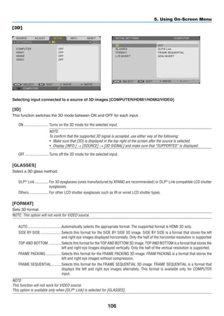 106
5. Using On-Screen Menu
[3D]
Selecting input connected to a source of 3D images [COMPUTER/HDMI1/HDMI2/VIDEO]
[3D]
This function switches the 3D mode between ON and OFF for each input.
ON	������������������������� Turns on the 3D mode for the selected input.
NOTE:
To confirm that the supported 3D signal is accepted, use either way of the following:
•	 Make sure that [3D] is displayed in the top right of the screen after the source is selected.
•	 Display [INFO.] → [SOURCE] → [3D SIGNAL] and make sure that “SUPPORTED” is displayed.
OFF	������������������������ Turns off the 3D mode for the selected input.
[GLASSES]
Select a 3D glass method.
DLP®
Link	�������������� For 3D eyeglasses (ones manufactured by XPAND are recommended) or DLP®
Link compatible LCD shutter
eyeglasses.
Others	�������������������� For other LCD shutter eyeglasses such as IR or wired LCD shutter types.
[FORMAT]
Sets 3D format.
NOTE: This option will not work for VIDEO source.
AUTO	����������������������������������Automatically selects the appropriate format. The supported format is HDMI 3D only.
SIDE BY SIDE	���������������������Selects this format for the SIDE BY SIDE 3D image. SIDE BY SIDE is a format that stores the left
and right eye images displayed horizontally. Only the half of the horizontal resolution is supported
TOP AND BOTTOM	�������������Selects this format for the TOP AND BOTTOM 3D image. TOP AND BOTTOM is a format that stores the
left and right eye images displayed vertically. Only the half of the vertical resolution is supported.
FRAME PACKING	����������������Selects this format for the FRAME PACKING 3D image. FRAM PACKING is a format that stores the
left and right eye images without compression.
FRAME SEQUENTIAL	����������Selects this format for the FRAME SEQUENTIAL 3D image. FRAME SEQUENTIAL is a format that
displays the left and right eye images alternately. This format is available only for COMPUTER
input.
NOTE:
This function will not work for VIDEO source.
This option is available only when [DLP® Link] is selected for [GLASSES].
 