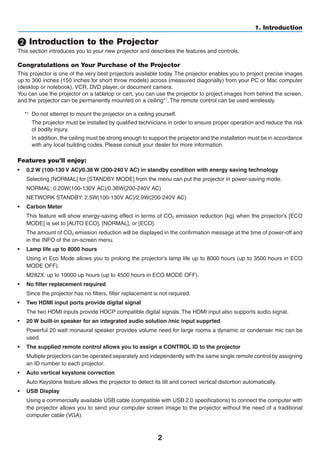 2
1. Introduction
❷ Introduction to the Projector
This section introduces you to your new projector and describes the features and controls.
Congratulations on Your Purchase of the Projector
This projector is one of the very best projectors available today. The projector enables you to project precise images
up to 300 inches (150 inches for short throw models) across (measured diagonally) from your PC or Mac computer
(desktop or notebook), VCR, DVD player, or document camera.
You can use the projector on a tabletop or cart, you can use the projector to project images from behind the screen,
and the projector can be permanently mounted on a ceiling*1. The remote control can be used wirelessly.
*1
	 Do not attempt to mount the projector on a ceiling yourself.
	 The projector must be installed by qualified technicians in order to ensure proper operation and reduce the risk
of bodily injury.
	 In addition, the ceiling must be strong enough to support the projector and the installation must be in accordance
with any local building codes. Please consult your dealer for more information.
Features you’ll enjoy:
•	 0.2 W (100-130 V AC)/0.38 W (200-240 V AC) in standby condition with energy saving technology
	 Selecting [NORMAL] for [STANDBY MODE] from the menu can put the projector in power-saving mode.
	 NORMAL: 0.20W(100-130V AC)/0.38W(200-240V AC)
	 NETWORK STANDBY: 2.5W(100-130V AC)/2.9W(200-240V AC)
•	 Carbon Meter
	 This feature will show energy-saving effect in terms of CO2 emission reduction (kg) when the projector’s [ECO
MODE] is set to [AUTO ECO], [NORMAL], or [ECO].
	 The amount of CO2 emission reduction will be displayed in the confirmation message at the time of power-off and
in the INFO of the on-screen menu.
•	 Lamp life up to 8000 hours
	 Using in Eco Mode allows you to prolong the projector’s lamp life up to 8000 hours (up to 3500 hours in ECO
MODE OFF).
	 M282X: up to 10000 up hours (up to 4500 hours in ECO MODE OFF).
•	 No filter replacement required
	 Since the projector has no filters, filter replacement is not required.
•	 Two HDMI input ports provide digital signal
	 The two HDMI inputs provide HDCP compatible digital signals. The HDMI input also supports audio signal.
•	 20 W built-in speaker for an integrated audio solution /mic input supprted
	 Powerful 20 watt monaural speaker provides volume need for large rooms a dynamic or condenser mic can be
used.
•	 The supplied remote control allows you to assign a CONTROL ID to the projector
	 Multiple projectors can be operated separately and independently with the same single remote control by assigning
an ID number to each projector.
•	 Auto vertical keystone correction
	 Auto Keystone feature allows the projector to detect its tilt and correct vertical distortion automatically.
•	 USB Display
	 Using a commercially available USB cable (compatible with USB 2.0 specifications) to connect the computer with
the projector allows you to send your computer screen image to the projector without the need of a traditional
computer cable (VGA).
 