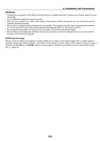 120
6. Installation and Connections
WARNING
*	 Installing your projector on the ceiling must be done by a qualified technician. Contact your dealer for more	
information.
*	 Do not attempt to install the projector yourself.
•	 Only use your projector on a solid, level surface. If the projector falls to the ground, you can be injured and the
projector severely damaged.
•	 Do not use the projector where temperatures vary greatly. The projector must be used at temperatures between
41°F (5°C) and 104°F (40°C) (Eco mode selected automatically at 95°F to 104°F/35°C to 40°C).
•	 Do not expose the projector to moisture, dust, or smoke. This will harm the screen image.
•	 Ensure that you have adequate ventilation around your projector so heat can dissipate. Do not cover the vents on
the side or the front of the projector.
Reflecting the Image
Using a mirror to reflect your projector’s image enables you to enjoy a much larger image when a smaller space is
required. Contact your dealer if	you	need a	mirror	system. If	you’re using	a	mirror	system and	your image is	
inverted, use the MENU and ▲▼◀▶ buttons on your projector cabinet or your remote control to correct the orienta-
tion. (→ page 99)
 