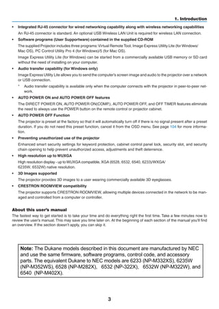 3
1. Introduction
•	 Integrated RJ-45 connector for wired networking capability along with wireless networking capabilities
	 An RJ-45 connector is standard. An optional USB Wireless LAN Unit is required for wireless LAN connection.
•	 Software programs (User Supportware) contained in the supplied CD-ROM
	 The supplied Projector includes three programs:Virtual	Remote Tool,	Image Express	Utility Lite	(for Windows/
Mac OS), PC Control Utility Pro 4 (for Windows)/5 (for Mac OS).
	 Image Express Utility Lite (for Windows) can be started from a commercially available USB memory or SD card
without the need of installing on your computer.
•	 Audio transfer capability (for Windows only)
	 Image Express Utility Lite allows you to send the computer’s screen image and audio to the projector over a network
or USB connection.
*	 Audio transfer capability is available only when the computer connects with the projector in peer-to-peer net-
work.
•	 AUTO POWER ON and AUTO POWER OFF features
	 The DIRECT POWER ON, AUTO POWER ON(COMP.), AUTO POWER OFF, and OFF TIMER features eliminate
the need to always use the POWER button on the remote control or projector cabinet.
•	 AUTO POWER OFF Function
	 The projector is preset at the factory so that it will automatically turn off if there is no signal present after a preset
duration. If you do not need this preset function, cancel it from the OSD menu. See page 104 for more informa-
tion.
•	 Preventing unauthorized use of the projector
	 Enhanced smart security settings for keyword protection, cabinet control panel lock, security slot, and security
chain opening to help prevent unauthorized access, adjustments and theft deterrence.
•	 High resolution up to WUXGA
	 High resolution display - up toWUXGA compatible, XGA (6528, 6532, 6540, 6233)/WXGA/
6235W, 6532W) e
•	 3D Images supported
	 The projector provides 3D images to a user wearing commercially available 3D eyeglasses.
•	 CRESTRON ROOMVIEW compatibility
	 The projector supports CRESTRON ROOMVIEW, allowing multiple devices connected in the network to be man-
aged and controlled from a computer or controller.
About this user’s manual
The fastest way to get started is to take your time and do everything right the first time. Take a few minutes now to
review the user’s manual. This may save you time later on. At the beginning of each section of the manual you’ll find
an overview. If the section doesn’t apply, you can skip it.
Note: The Dukane models described in this document are manufactured by NEC
and use the same firmware, software programs, control code, and accessory
parts. The equivalent Dukane to NEC models are 6233 (NP-M332XS), 6235W
(NP-M352WS), 6528 (NP-M282X), 6532 (NP-322X), 6532W (NP-M322W), and
6540 (NP-M402X).
 