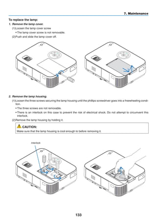133
7. Maintenance
2.	 Remove the lamp housing.
(1)	Loosen the three screws securing the lamp housing until the phillips screwdriver goes into a freewheeling condi-
tion.
	 • The three screws are not removable.
	 • There is an interlock on this case to prevent the risk of electrical shock. Do not attempt to circumvent this
interlock.
(2)	Remove the lamp housing by holding it.
CAUTION:
Make sure that the lamp housing is cool enough to before removing it.
Interlock
To replace the lamp:
1.	 Remove the lamp cover.
(1)	Loosen the lamp cover screw
	 • The lamp cover screw is not removable.
(2)	Push and slide the lamp cover off.
 