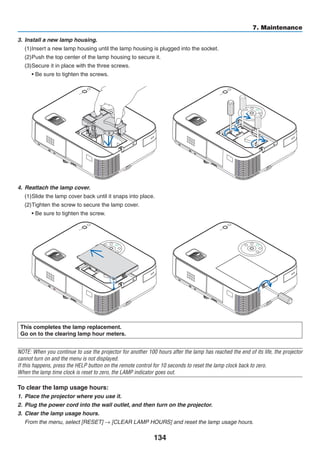 134
7. Maintenance
This completes the lamp replacement.
Go on to the clearing lamp hour meters.
NOTE: When you continue to use the projector for another 100 hours after the lamp has reached the end of its life, the projector
cannot turn on and the menu is not displayed.
If this happens, press the HELP button on the remote control for 10 seconds to reset the lamp clock back to zero.
When the lamp time clock is reset to zero, the LAMP indicator goes out.
To clear the lamp usage hours:
1.	 Place the projector where you use it.
2.	 Plug the power cord into the wall outlet, and then turn on the projector.
3.	 Clear the lamp usage hours.
From the menu, select [RESET] → [CLEAR LAMP HOURS] and reset the lamp usage hours.
4.	 Reattach the lamp cover.
(1)	Slide the lamp cover back until it snaps into place.
(2)	Tighten the screw to secure the lamp cover.
	 • Be sure to tighten the screw.
3.	 Install a new lamp housing.
(1)	Insert a new lamp housing until the lamp housing is plugged into the socket.
(2)	Push the top center of the lamp housing to secure it.
(3)	Secure it in place with the three screws.
	 • Be sure to tighten the screws.
 