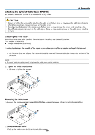 144
8. Appendix
Attaching the Optional Cable Cover (NP05CV)
An optional cable cover (NP05CV) is available for hiding cables.
CAUTION:
•	 Be sure to tighten the screws after attaching the cable cover. Failure to do so may cause the cable cover to come
off and fall, resulting in injury or damage to the cable cover.
•	 Do not put bundled cables in the cable cover. Failure to do so may damage the power cord, resulting a fire.
•	 Do not force excessive pressure to the cable cover. Doing so may cause damage to the cable cover, resulting
in injury.
Attaching the cable cover
Attach the cable cover after installing the projector on the ceiling and connecting cables.
Tool needed for attaching:
•	 Phillips screwdriver (plus-head)
1.	 Align two tabs on the outside of the cable cover with grooves of the projector and push the top end.
•	 At the same time two tabs on the inside of the cable cover will be engaged in the responding grooves of the
projector.
NOTE:
•	 Be careful not to get cables caught in between the cable cover and the projector.
2.	 Tighten the cable cover screws.
•	 Be sure to tighten the screws.
1
1
2
2
Removing the cable cover
1.	 Loosen the cable cover screws until the Phillips screwdriver goes into a freewheeling condition
	
1
1
2.	 Remove the cable cover.
	 Push up the cable cover slightly and rotate it to release.
 