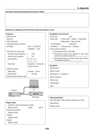 149
8. Appendix
In the space below please describe your problem in detail.
Information on application and environment where your projector is used
Projector
Model number:
Serial No.:
Date of purchase:
Lamp operating time (hours):
Eco Mode:	  OFF   AUTO ECO
	  NORMAL   ECO
Information on input signal:
Horizontal synch frequency	 [    ] kHz
Vertical synch frequency	 [    ] Hz
Synch polarity	 H  (+)   (−)
	 V  (+)   (−)
Synch type	  Separate   Composite
	  Sync on Green
STATUS Indicator:
Steady light	  Orange   Green
Flashing light	 [    ]] cycles
Remote control model number:
Signal cable
NEC standard or other manufacturer’s cable?
Model number:       Length:     inch/m
Distribution amplifier
Model number:
Switcher
Model number:
Adapter
Model number:
Installation environment
Screen size:			 inch
Screen type:	  White matte   Beads   Polarization
	  Wide angle   High contrast
Throw distance:		 feet/inch/m
Orientation:	  Ceiling mount   Desktop
Power outlet connection:
	Connected directly to wall outlet
	Connected to power cord extender or other (the
number of connected equipment______________)
	Connected to a power cord reel or other (the number
of connected equipment______________)
Computer
Manufacturer:
Model number:
Notebook PC  / Desktop 
Native resolution:
Refresh rate:
Video adapter:
Other:
Video equipment
VCR, DVD player, Video camera, Video game or other
Manufacturer:
Model number:
Projector PC
DVD player
 