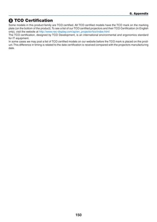 150
8. Appendix
❽ TCO Certification
Some models in this product family are TCO certified. All TCO certified models have the TCO mark on the marking
plate (on the bottom of the product).To see a list of our TCO certified projectors and their TCO Certification (in English
only), visit ebsite http://www.nec-display.com/ap/en_projector/tco/index.html
The TCO certification, designed by TCO Development, is an international environmental and ergonomics standard
for IT equipment.
In some cases we may post a list of TCO certified models on our website before the TCO mark is placed on the prod-
uct.This difference in timing is related to the date certification is received compared with the projectors manufacturing
date.
 