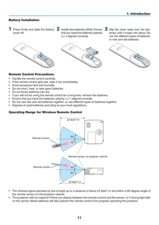 11
1. Introduction
Remote Control Precautions
•	 Handle the remote control carefully.
•	 If the remote control gets wet, wipe it dry immediately.
•	 Avoid excessive heat and humidity.
•	 Do not short, heat, or take apart batteries.
•	 Do not throw batteries into fire.
•	 If you will not be using the remote control for a long time, remove the batteries.
•	 Ensure that you have the batteries’ polarity (+/−) aligned correctly.
•	 Do not use new and old batteries together, or use different types of batteries together.
• 	 Dispose of used batteries according to your local regulations.
Operating Range for Wireless Remote Control
22 feet/7 m
22 feet/7 m
Remote control
Remote sensor on projector cabinet
Remote control
•	 The infrared signal operates by line-of-sight up to a distance of about 22 feet/7 m and within a 60-degree angle of
the remote sensor on the projector cabinet.
•	 The projector will not respond if there are objects between the remote control and the sensor, or if strong light falls
on the sensor. Weak batteries will also prevent the remote control from properly operating the projector.
1 Press firmly and slide the battery
cover off.
2 Install new batteries (AAA).Ensure
that you have the batteries’polarity
(+/−) aligned correctly.
Battery Installation
3 Slip the cover back over the bat-
teries until it snaps into place. Do
not mix different types of batteries
or new and old batteries.
OPEN
OPEN
 