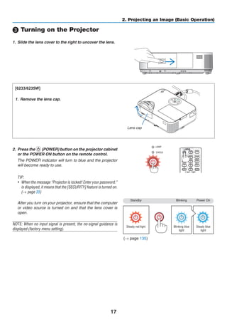 17
2. Projecting an Image (Basic Operation)
Standby Blinking Power On
Steady red light Blinking blue
light
Steady blue
light
❸ Turning on the Projector
1.	 Slide the lens cover to the right to uncover the lens.
[6233/6235W]
1.	 Remove the lens cap.
2.	 Press the (POWER) button on the projector cabinet
or the POWER ON button on the remote control.
	 The POWER indicator will turn to blue and the projector
will become ready to use.
TIP:
•	 When the message “Projector is locked! Enter your password.”
is displayed, it means that the [SECURITY] feature is turned on.
(→ page 35)
	 After you turn on your projector, ensure that the computer
or video source is turned on and that the lens cover is
open.
NOTE: When no input signal is present, the no-signal guidance is
displayed (factory menu setting).
(→ page 135)
Lens cap
 