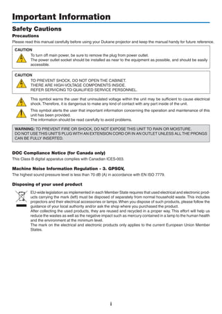 i
Important Information
Safety Cautions
Precautions
Please read this manual carefully before using your projector	and	keep	the	manual or erence.
CAUTION
To turn off main power, be sure to remove the plug from power outlet.
The power outlet socket should be installed as near to the equipment as possible, and should be easily
accessible.
CAUTION
TO PREVENT SHOCK, DO NOT OPEN THE CABINET.
THERE ARE HIGH-VOLTAGE COMPONENTS INSIDE.
REFER SERVICING TO QUALIFIED SERVICE PERSONNEL.
This symbol warns the user that uninsulated voltage within the unit may be sufficient to cause electrical
shock. Therefore, it is dangerous to make any kind of contact with any part inside of the unit.
This symbol alerts the user that important information concerning the operation and maintenance of this
unit has been provided.
The information should be read carefully to avoid problems.
WARNING: TO PREVENT FIRE OR SHOCK, DO NOT EXPOSE THIS UNIT TO RAIN OR MOISTURE.
DO NOT USE THIS UNIT’S PLUG WITH AN EXTENSION CORD OR IN AN OUTLET UNLESS ALL THE PRONGS
CAN BE FULLY INSERTED.
DOC Compliance Notice (for Canada only)
This Class B digital apparatus complies with Canadian ICES-003.
Machine Noise Information Regulation - 3. GPSGV,
The highest sound pressure level is less than 70 dB (A) in accordance with EN ISO 7779.
Disposing of your used product
EU-wide legislation as implemented in each Member State requires that used electrical and electronic prod-
ucts carrying the mark (left) must be disposed of separately from normal household waste. This includes
projectors and their electrical accessories or lamps. When you dispose of such products, please follow the
guidance of your local authority and/or ask the shop where you purchased the product.
After collecting the used products, they are reused and recycled in a proper way. This effort will help us
reduce the wastes as well as the negative impact such as mercury contained in a lamp to the human health
and the environment at the minimum level.
The mark on the electrical and electronic products only applies to the current European Union Member
States.
 