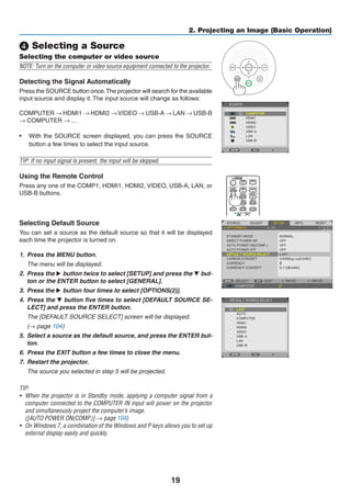 19
2. Projecting an Image (Basic Operation)
❹ Selecting a Source
Selecting the computer or video source
NOTE: Turn on the computer or video source equipment connected to the projector.
Detecting the Signal Automatically
Press the SOURCE button once.The projector will search for the available
input source and display it. The input source will change as follows:
COMPUTER → HDMI1 → HDMI2 → VIDEO → USB-A → LAN → USB-B
→ COMPUTER → ...
•	 With the SOURCE screen displayed, you can press the SOURCE
button a few times to select the input source.
TIP: If no input signal is present, the input will be skipped.
Using the Remote Control
Press any one of the COMP1, HDMI1, HDMI2, VIDEO, USB-A, LAN, or
USB-B buttons.
Selecting Default Source
You can set a source as the default source so that it will be displayed
each time the projector is turned on.
1.	 Press the MENU button.
	 The menu will be displayed.
2.	 Press the ▶ button twice to select [SETUP] and press the ▼ but-
ton or the ENTER button to select [GENERAL].
3.	 Press the ▶ button four times to select [OPTIONS(2)].
4.	 Press the ▼ button five times to select [DEFAULT SOURCE SE-
LECT] and press the ENTER button.
	 The [DEFAULT SOURCE SELECT] screen will be displayed.
	 (→ page 104)
5.	 Select a source as the default source, and press the ENTER but-
ton.
6.	 Press the EXIT button a few times to close the menu.
7.	 Restart the projector.
	 The source you selected in step 5 will be projected.
TIP:
•	 When the projector is in Standby mode, applying a computer signal from a
computer connected to the COMPUTER IN input will power on the projector
and simultaneously project the computer’s image.
	 ([AUTO POWER ON(COMP.)] → page 104)
•	 On Windows 7, a combination of the Windows and P keys allows you to set up
external display easily and quickly.
 