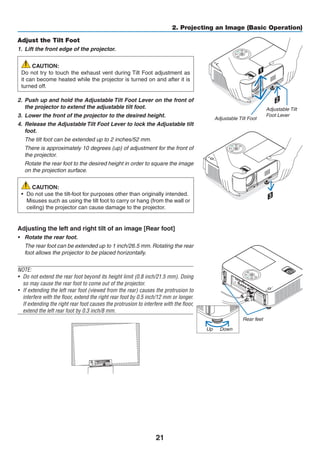 21
2. Projecting an Image (Basic Operation)
2
1
3
Adjustable Tilt Foot
Adjustable Tilt
Foot Lever
Adjust the Tilt Foot
1. 	Lift the front edge of the projector.
CAUTION:
Do not try to touch the exhaust vent during Tilt Foot adjustment as
it can become heated while the projector is turned on and after it is
turned off.
2. 	Push up and hold the Adjustable Tilt Foot Lever on the front of
the projector to extend the adjustable tilt foot.
3. 	Lower the front of the projector to the desired height.
4. 	Release the Adjustable Tilt Foot Lever to lock the Adjustable tilt
foot.
	 The tilt foot can be extended up to 2 inches/52 mm.
	 There is approximately 10 degrees (up) of adjustment for the front of
the projector.
	 Rotate the rear foot to the desired height in order to square the image
on the projection surface.
CAUTION:
•	 Do not use the tilt-foot for purposes other than originally intended.
	 Misuses such as using the tilt foot to carry or hang (from the wall or
ceiling) the projector can cause damage to the projector.
Adjusting the left and right tilt of an image [Rear foot]
•	 Rotate the rear foot.
	 The rear foot can be extended up to 1 inch/26.5 mm. Rotating the rear
foot allows the projector to be placed horizontally.
NOTE:
•	 Do not extend the rear foot beyond its height limit (0.8 inch/21.5 mm). Doing
so may cause the rear foot to come out of the projector.
•	 If extending the left rear foot (viewed from the rear) causes the protrusion to
interfere with the floor, extend the right rear foot by 0.5 inch/12 mm or longer.
If extending the right rear foot causes the protrusion to interfere with the floor,
extend the left rear foot by 0.3 inch/8 mm.
Rear feet
Up Down
 