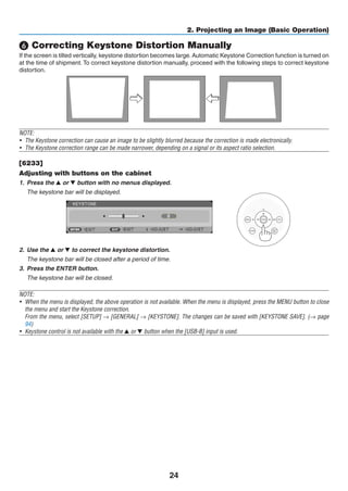24
2. Projecting an Image (Basic Operation)
❻ Correcting Keystone Distortion Manually
If the screen is tilted vertically, keystone distortion becomes large.Automatic Keystone Correction function is turned on
at the time of shipment. To correct keystone distortion manually, proceed with the following steps to correct keystone
distortion.
NOTE:
•	 The Keystone correction can cause an image to be slightly blurred because the correction is made electronically.
•	 The Keystone correction range can be made narrower, depending on a signal or its aspect ratio selection.
[6233]
Adjusting with buttons on the cabinet
1.	 Press the ▲ or ▼ button with no menus displayed.
	 The keystone bar will be displayed.
    
2.	 Use the ▲ or ▼ to correct the keystone distortion.
	 The keystone bar will be closed after a period of time.
3.	 Press the ENTER button.
	 The keystone bar will be closed.
NOTE:
•	 When the menu is displayed, the above operation is not available. When the menu is displayed, press the MENU button to close
the menu and start the Keystone correction.
	 From the menu, select [SETUP] → [GENERAL] → [KEYSTONE]. The changes can be saved with [KEYSTONE SAVE]. (→ page
94)
•	 Keystone control is not available with the ▲ or ▼ button when the [USB-B] input is used.
 