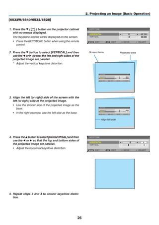 26
2. Projecting an Image (Basic Operation)
[6532W/6540/6532/6528]
1.	 Press the ▼ ( ) button on the projector cabinet
with no menus displayed.
	 The Keystone screen will be displayed on the screen.
•	 Press the KEYSTONE button when using the remote
control.
2.	 Press the ▼ button to select [VERTICAL] and then
use the ◀ or ▶ so that the left and right sides of the
projected image are parallel.
*	 Adjust the vertical keystone distortion.
Projected areaScreen frame
3.	 Align the left (or right) side of the screen with the
left (or right) side of the projected image.
•	 Use the shorter side of the projected image as the
base.
•	 In the right example, use the left side as the base.
Align left side
4.	 Press the ▲ button to select [HORIZONTAL] and then
use the ◀ or ▶ so that the top and bottom sides of
the projected image are parallel.
•	 Adjust the horizontal keystone distortion.
5.	 Repeat steps 2 and 4 to correct keystone distor-
tion.
 