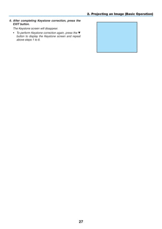 27
2. Projecting an Image (Basic Operation)
6.	 After completing Keystone correction, press the
EXIT button.
	 The Keystone screen will disappear.
•	 To perform Keystone correction again, press the ▼
button to display the Keystone screen and repeat
above steps 1 to 6.
 