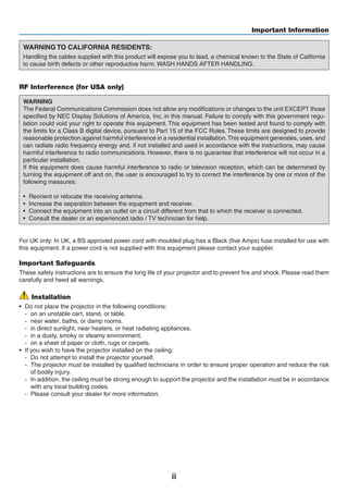 ii
Important Information
WARNING TO CALIFORNIA RESIDENTS:
Handling the cables supplied with this product will expose you to lead, a chemical known to the State of California
to cause birth defects or other reproductive harm. WASH HANDS AFTER HANDLING.
RF Interference (for USA only)
WARNING
The Federal Communications Commission does not allow any modifications or changes to the unit EXCEPT those
specified by NEC Display Solutions of America, Inc. in this manual. Failure to comply with this government regu-
lation could void your right to operate this equipment. This equipment has been tested and found to comply with
the limits for a Class B digital device, pursuant to Part 15 of the FCC Rules. These limits are designed to provide
reasonable protection against harmful interference in a residential installation.This equipment generates, uses, and
can radiate radio frequency energy and, if not installed and used in accordance with the instructions, may cause
harmful interference to radio communications. However, there is no guarantee that interference will not occur in a
particular installation.
If this equipment does cause harmful interference to radio or television reception, which can be determined by
turning the equipment off and on, the user is encouraged to try to correct the interference by one or more of the
following measures:
•	 Reorient or relocate the receiving antenna.
•	 Increase the separation between the equipment and receiver.
•	 Connect the equipment into an outlet on a circuit different from that to which the receiver is connected.
•	 Consult the dealer or an experienced radio / TV technician for help.
For UK only: In UK, a BS approved power cord with moulded plug has a Black (five Amps) fuse installed for use with
this equipment. If a power cord is not supplied with this equipment please contact your supplier.
Important Safeguards
These safety instructions are to ensure the long life of your projector and to prevent fire and shock. Please read them
carefully and heed all warnings.
Installation
•	 Do not place the projector in the following conditions:
-	 on an unstable cart, stand, or table.
-	 near water, baths, or damp rooms.
-	 in direct sunlight, near heaters, or heat radiating appliances.
-	 in a dusty, smoky or steamy environment.
-	 on a sheet of paper or cloth, rugs or carpets.
•	 If you wish to have the projector installed on the ceiling:
-	 Do not attempt to install the projector yourself.
-	 The projector must be installed by qualified technicians in order to ensure proper operation and reduce the risk
of bodily injury.
-	 In addition, the ceiling must be strong enough to support the projector and the installation must be in accordance
with any local building codes.
-	 Please consult your dealer for more information.
 