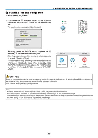 29
2. Projecting an Image (Basic Operation)
❾ Turning off the Projector
To turn off the projector:
1.	 First, press the (POWER) button on the projector
cabinet or the STANDBY button on the remote con-
trol.
	 The confirmation message will be displayed.
2.	 Secondly, press the ENTER button or press the
(POWER) or the STANDBY button again.
	 After the projector turns off, the cooling fans keep operating
for a while (Cooling-off time).
	 The cooling fans stop operating when the projector turns
off and goes into standby mode. When in standby mode,
the POWER indicator will light red and the STATUS indica-
tor will light off when [NORMAL] is selected for [STANDBY
MODE].
Power On
Steady blue light
Standby
Steady
red light
CAUTION:
Parts of the projector may become temporarily heated if the projector is turned off with the POWER button or if the
AC power supply is disconnected during normal projector operation.
Use caution when picking up the projector.
NOTE:
•	 While the power indicator is blinking blue in short cycles, the power cannot be turned off.
•	 You cannot turn off the power for 60 seconds immediately after turning it on and displaying an image.
•	 Do not disconnect the AC power supply to the projector within 10 seconds of making adjustment or setting changes and closing
the menu. Doing so can cause loss of adjustments and settings.
 