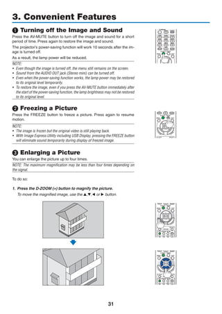 31
❶ Turning off the Image and Sound
Press the AV-MUTE button to turn off the image and sound for a short
period of time. Press again to restore the image and sound.
The projector’s power-saving function will work 10 seconds after the im-
age is turned off.
As a result, the lamp power will be reduced.
NOTE:
•	 Even though the image is turned off, the menu still remains on the screen.
•	 Sound from the AUDIO OUT jack (Stereo mini) can be turned off.
•	 Even when the power-saving function works, the lamp power may be restored
to its original level temporarily.
•	 To restore the image, even if you press the AV-MUTE button immediately after
the start of the power-saving function, the lamp brightness may not be restored
to its original level.
❷ Freezing a Picture
Press the FREEZE button to freeze a picture. Press again to resume
motion.
NOTE:
•	 The image is frozen but the original video is still playing back.
•	 With Image Express Utility including USB Display, pressing the FREEZE button
will eliminate sound temporarily during display of freezed image.
❸ Enlarging a Picture
You can enlarge the picture up to four times.
NOTE: The maximum magnification may be less than four times depending on
the signal.
To do so:
1.	 Press the D-ZOOM (+) button to magnify the picture.
	 To move the magnified image, use the ▲,▼,◀ or ▶ button.
3. Convenient Features
 